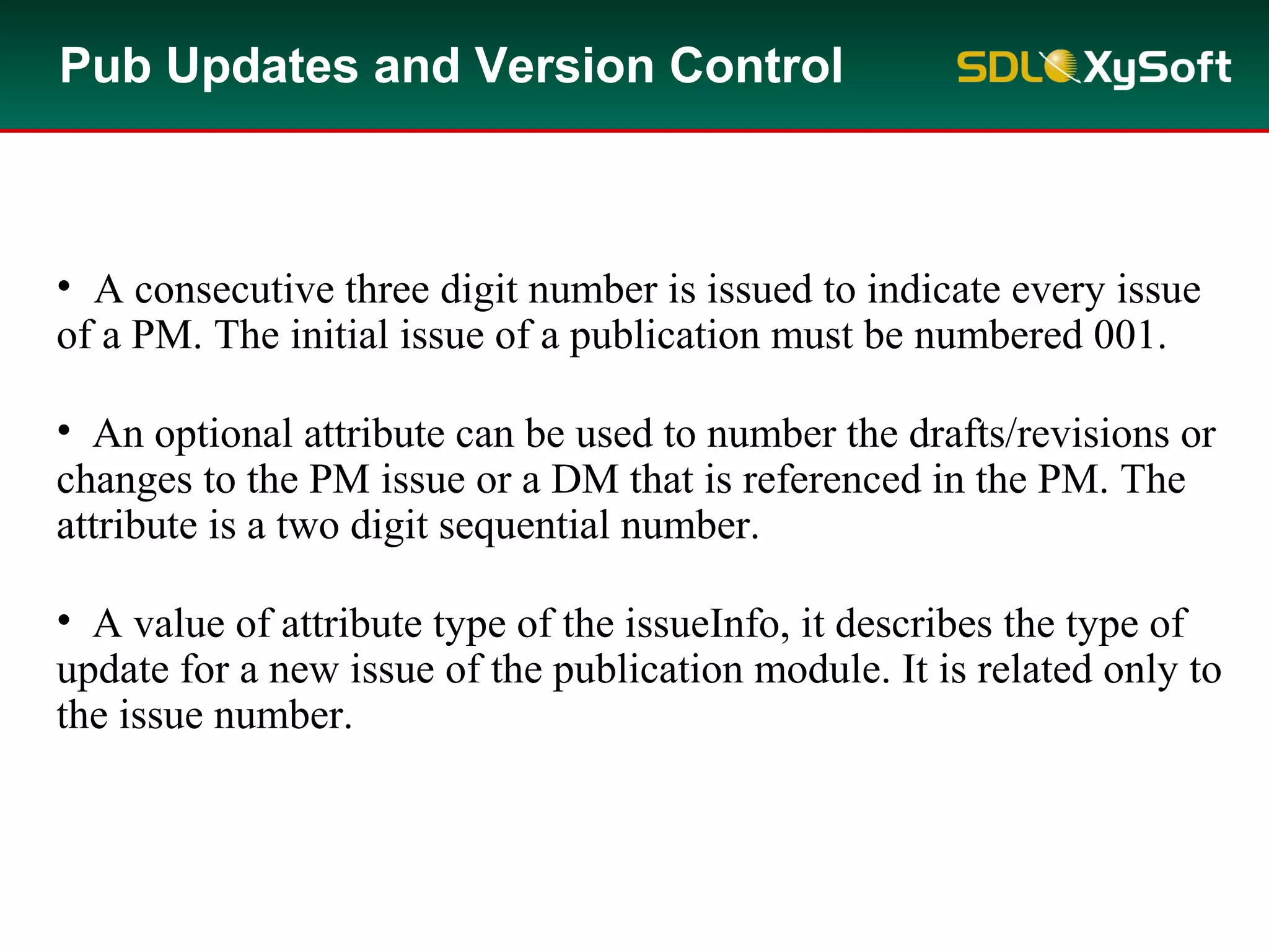 Pub Updates and Version Control
• A consecutive three digit number is issued to indicate every issue
of a PM. The initial issue of a publication must be numbered 001.
• An optional attribute can be used to number the drafts/revisions or
changes to the PM issue or a DM that is referenced in the PM. The
attribute is a two digit sequential number.
• A value of attribute type of the issueInfo, it describes the type of
update for a new issue of the publication module. It is related only to
the issue number.
 
