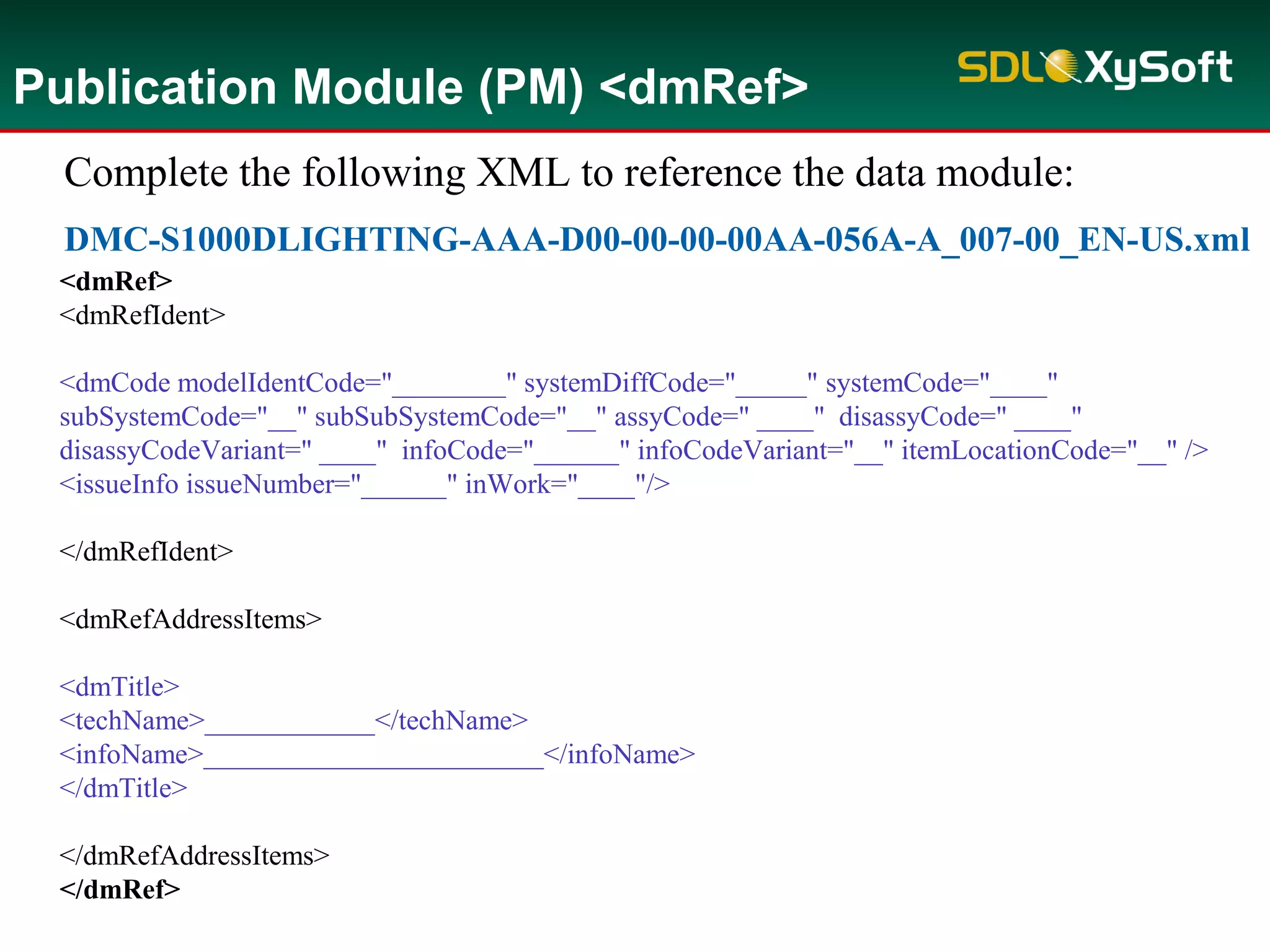 Publication Module (PM) <dmRef>
Complete the following XML to reference the data module:
DMC-S1000DLIGHTING-AAA-D00-00-00-00AA-056A-A_007-00_EN-US.xml
<dmRef>
<dmRefIdent>
<dmCode modelIdentCode="________" systemDiffCode="_____" systemCode="____"
subSystemCode="__" subSubSystemCode="__" assyCode=" ____" disassyCode=" ____"
disassyCodeVariant=" ____" infoCode="______" infoCodeVariant="__" itemLocationCode="__" />
<issueInfo issueNumber="______" inWork="____"/>
</dmRefIdent>
<dmRefAddressItems>
<dmTitle>
<techName>____________</techName>
<infoName>________________________</infoName>
</dmTitle>
</dmRefAddressItems>
</dmRef>
 
