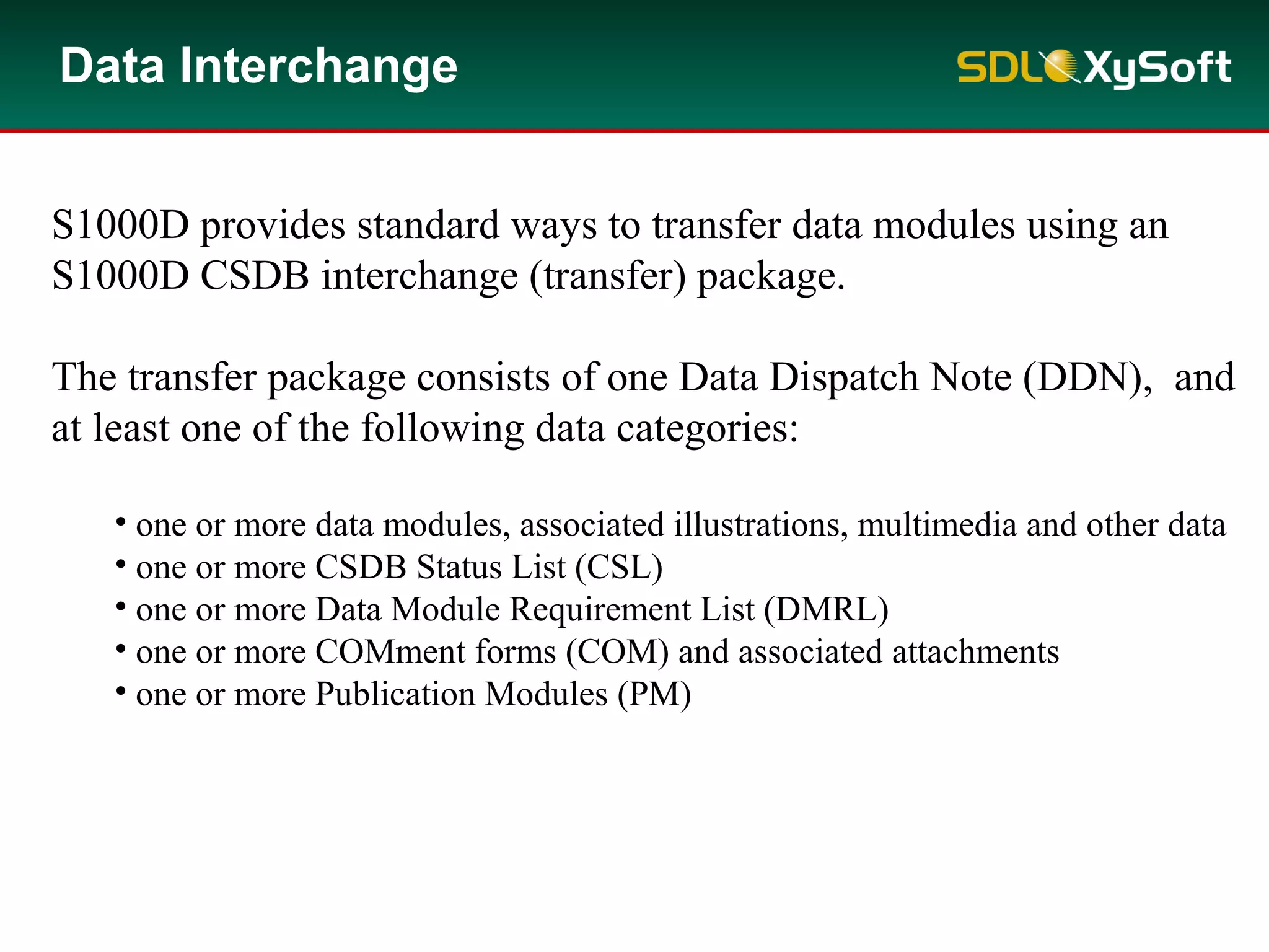 Data Interchange
S1000D provides standard ways to transfer data modules using an
S1000D CSDB interchange (transfer) package.
The transfer package consists of one Data Dispatch Note (DDN), and
at least one of the following data categories:
• one or more data modules, associated illustrations, multimedia and other data
• one or more CSDB Status List (CSL)
• one or more Data Module Requirement List (DMRL)
• one or more COMment forms (COM) and associated attachments
• one or more Publication Modules (PM)
 