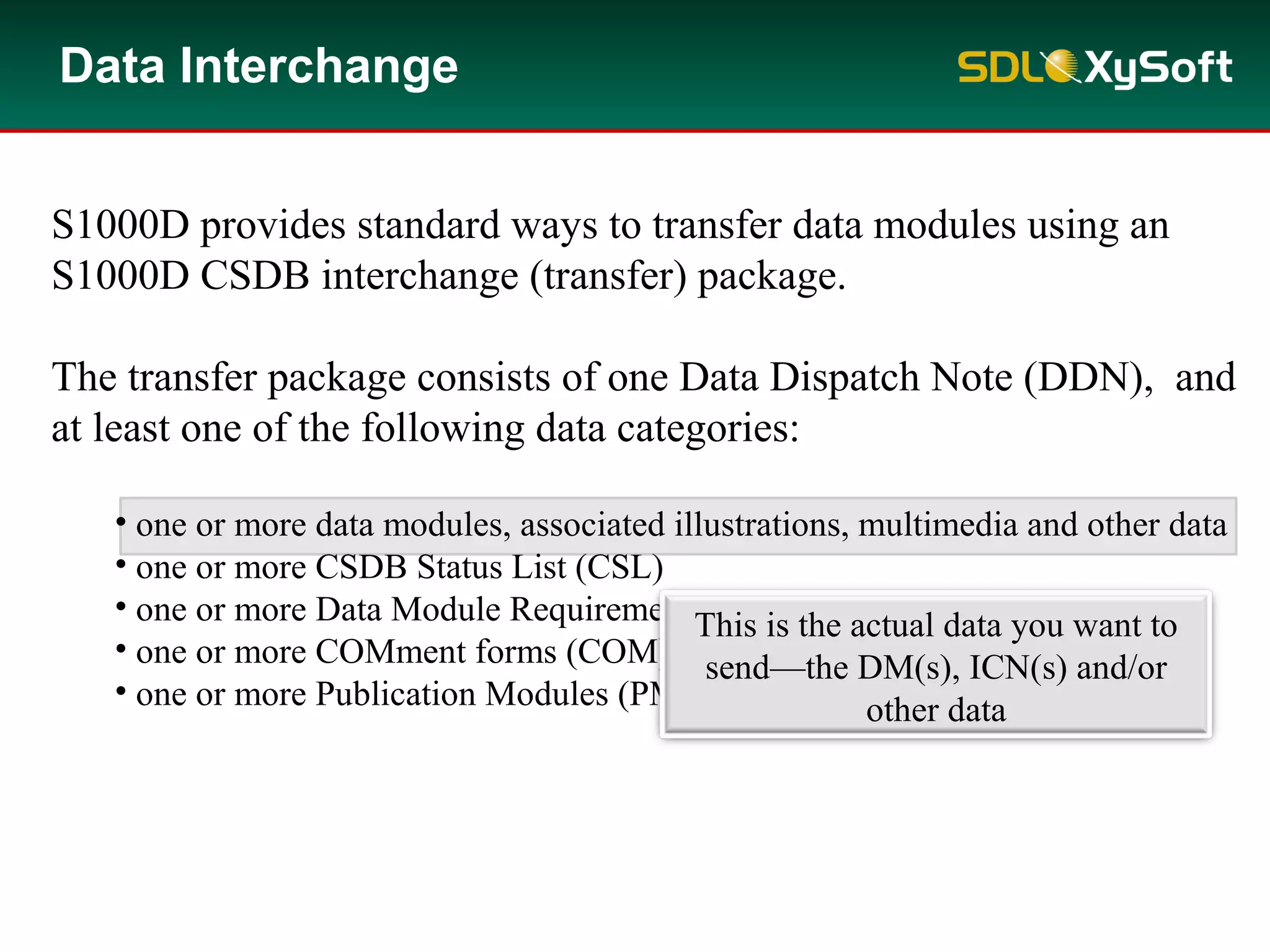 S1000D provides standard ways to transfer data modules using an
S1000D CSDB interchange (transfer) package.
The transfer package consists of one Data Dispatch Note (DDN), and
at least one of the following data categories:
• one or more data modules, associated illustrations, multimedia and other data
• one or more CSDB Status List (CSL)
• one or more Data Module Requirement List (DMRL)
• one or more COMment forms (COM) and associated attachments
• one or more Publication Modules (PM)
Data Interchange
This is the actual data you want to
send—the DM(s), ICN(s) and/or
other data
 