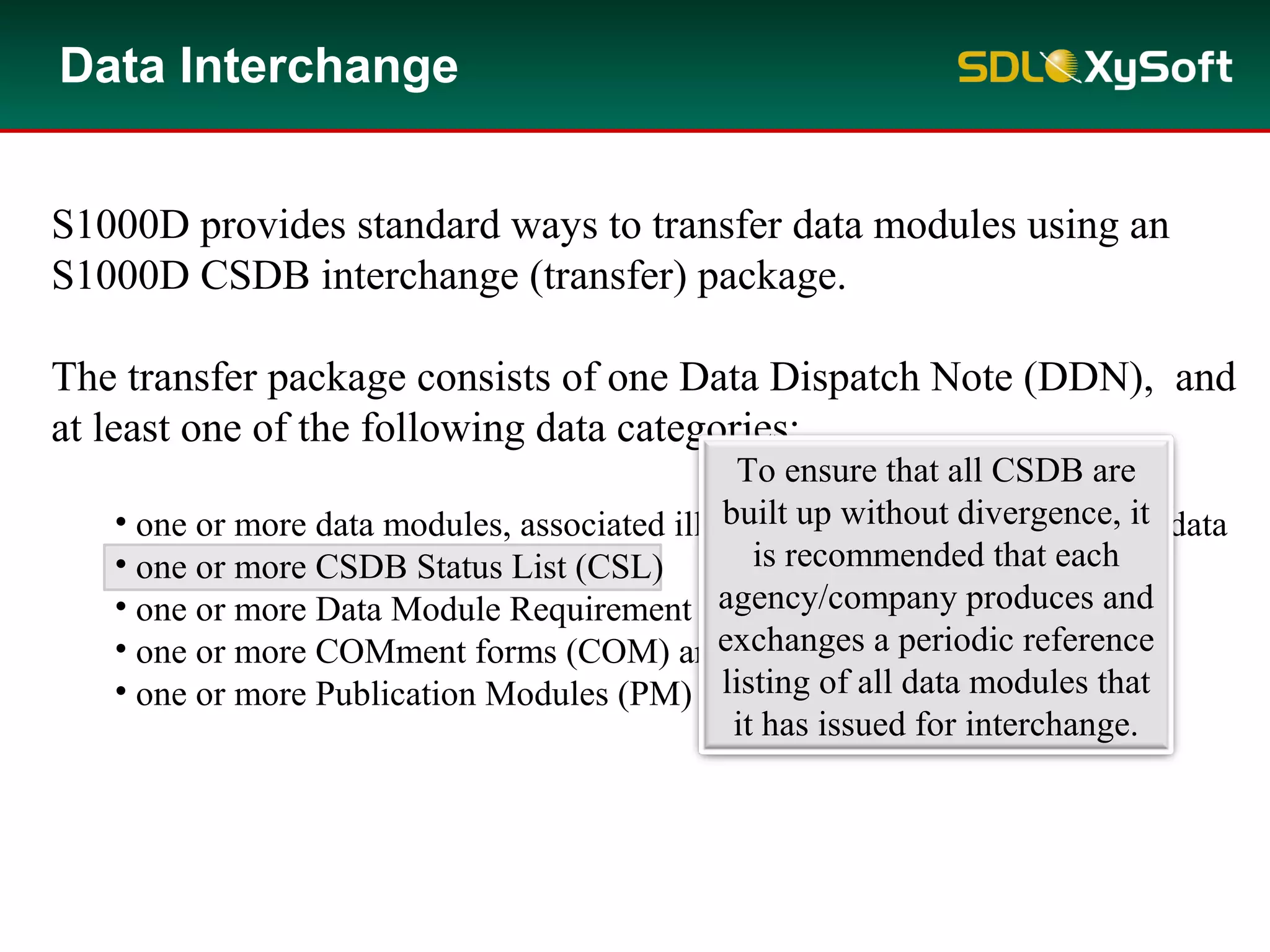 S1000D provides standard ways to transfer data modules using an
S1000D CSDB interchange (transfer) package.
The transfer package consists of one Data Dispatch Note (DDN), and
at least one of the following data categories:
• one or more data modules, associated illustrations, multimedia and other data
• one or more CSDB Status List (CSL)
• one or more Data Module Requirement List (DMRL)
• one or more COMment forms (COM) and associated attachments
• one or more Publication Modules (PM)
To ensure that all CSDB are
built up without divergence, it
is recommended that each
agency/company produces and
exchanges a periodic reference
listing of all data modules that
it has issued for interchange.
Data Interchange
 
