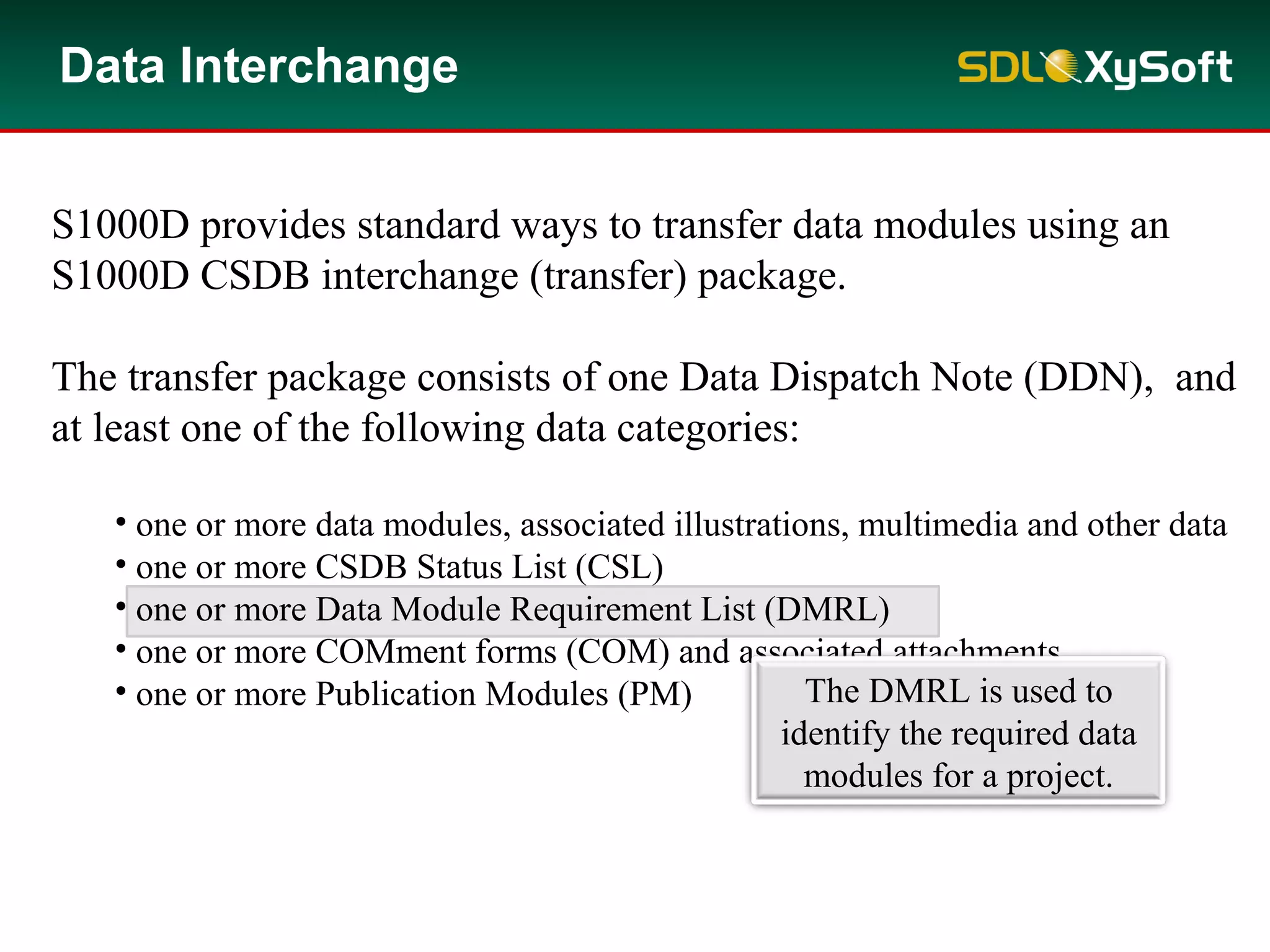 S1000D provides standard ways to transfer data modules using an
S1000D CSDB interchange (transfer) package.
The transfer package consists of one Data Dispatch Note (DDN), and
at least one of the following data categories:
• one or more data modules, associated illustrations, multimedia and other data
• one or more CSDB Status List (CSL)
• one or more Data Module Requirement List (DMRL)
• one or more COMment forms (COM) and associated attachments
• one or more Publication Modules (PM)
Data Interchange
The DMRL is used to
identify the required data
modules for a project.
 