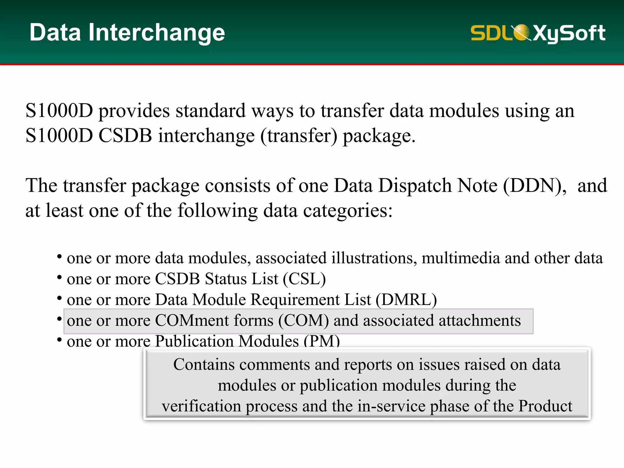 Data Interchange
S1000D provides standard ways to transfer data modules using an
S1000D CSDB interchange (transfer) package.
The transfer package consists of one Data Dispatch Note (DDN), and
at least one of the following data categories:
• one or more data modules, associated illustrations, multimedia and other data
• one or more CSDB Status List (CSL)
• one or more Data Module Requirement List (DMRL)
• one or more COMment forms (COM) and associated attachments
• one or more Publication Modules (PM)
Contains comments and reports on issues raised on data
modules or publication modules during the
verification process and the in-service phase of the Product
 