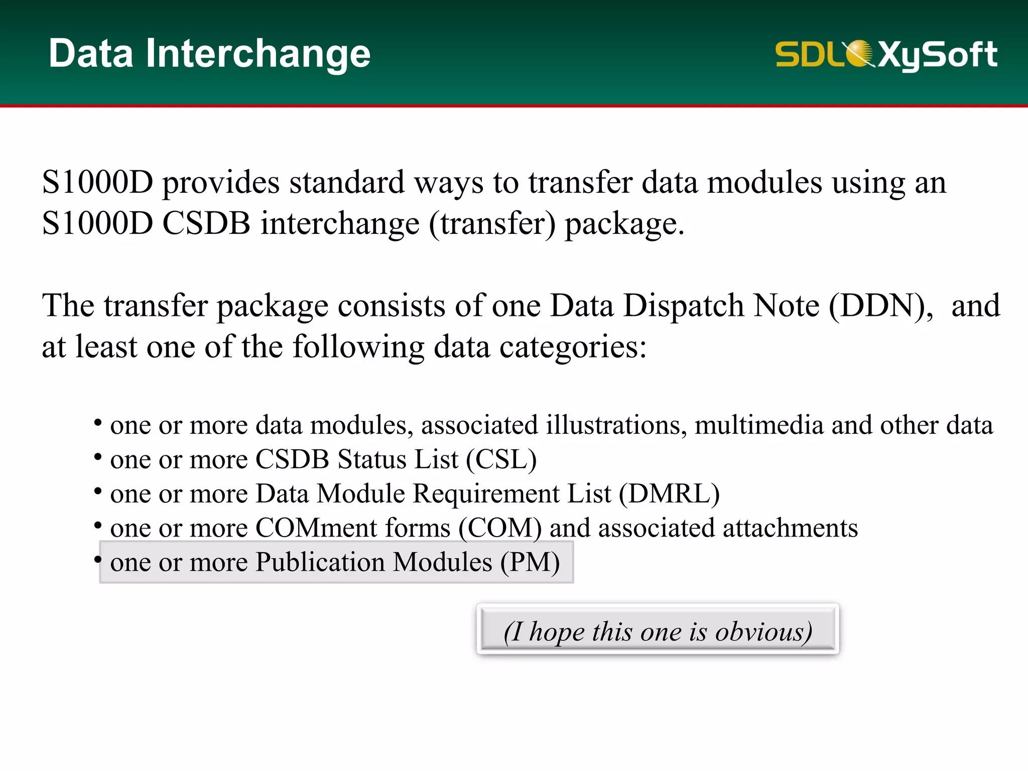 S1000D provides standard ways to transfer data modules using an
S1000D CSDB interchange (transfer) package.
The transfer package consists of one Data Dispatch Note (DDN), and
at least one of the following data categories:
• one or more data modules, associated illustrations, multimedia and other data
• one or more CSDB Status List (CSL)
• one or more Data Module Requirement List (DMRL)
• one or more COMment forms (COM) and associated attachments
• one or more Publication Modules (PM)
Data Interchange
(I hope this one is obvious)
 