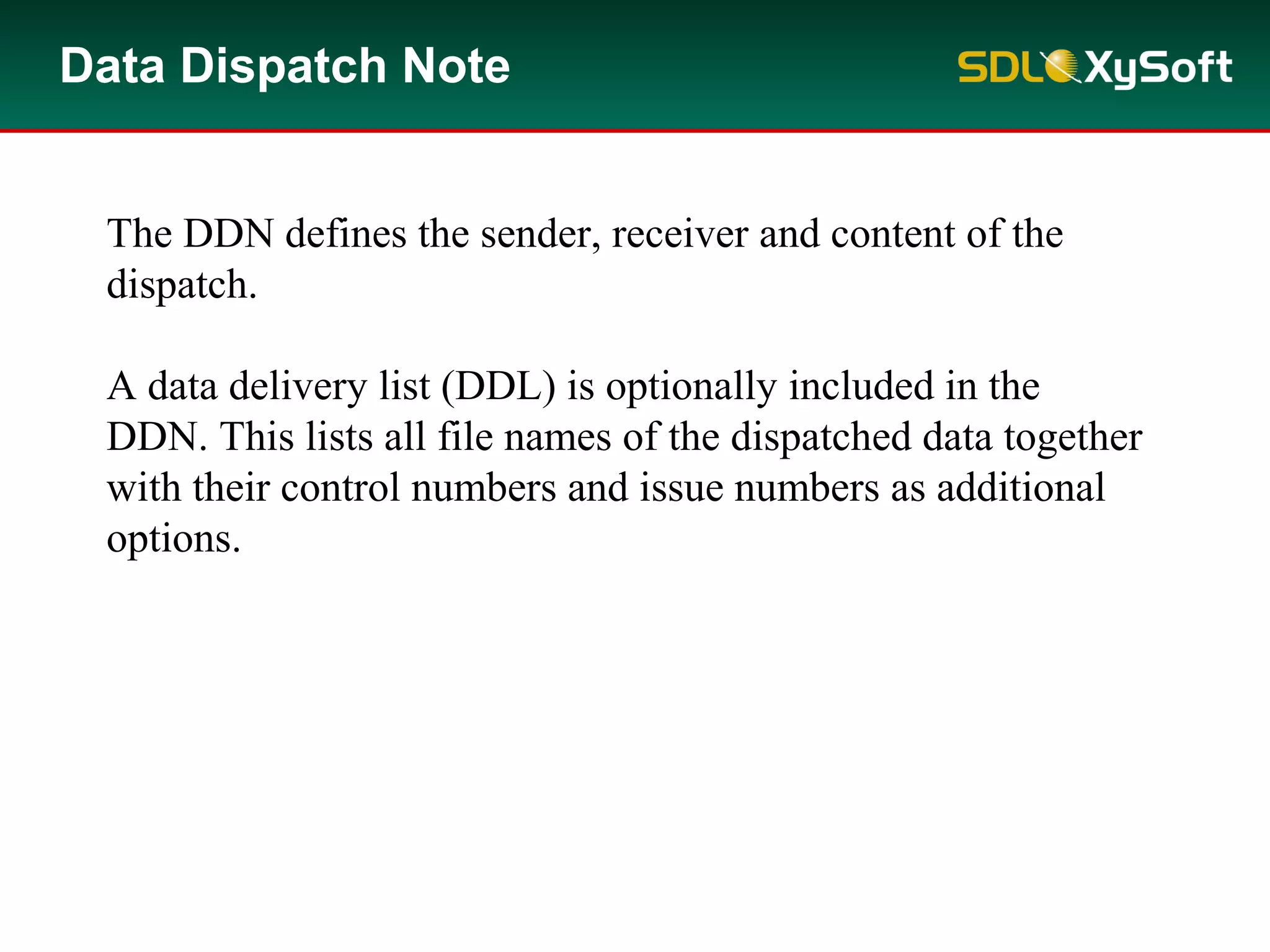 Data Dispatch Note
The DDN defines the sender, receiver and content of the
dispatch.
A data delivery list (DDL) is optionally included in the
DDN. This lists all file names of the dispatched data together
with their control numbers and issue numbers as additional
options.
 