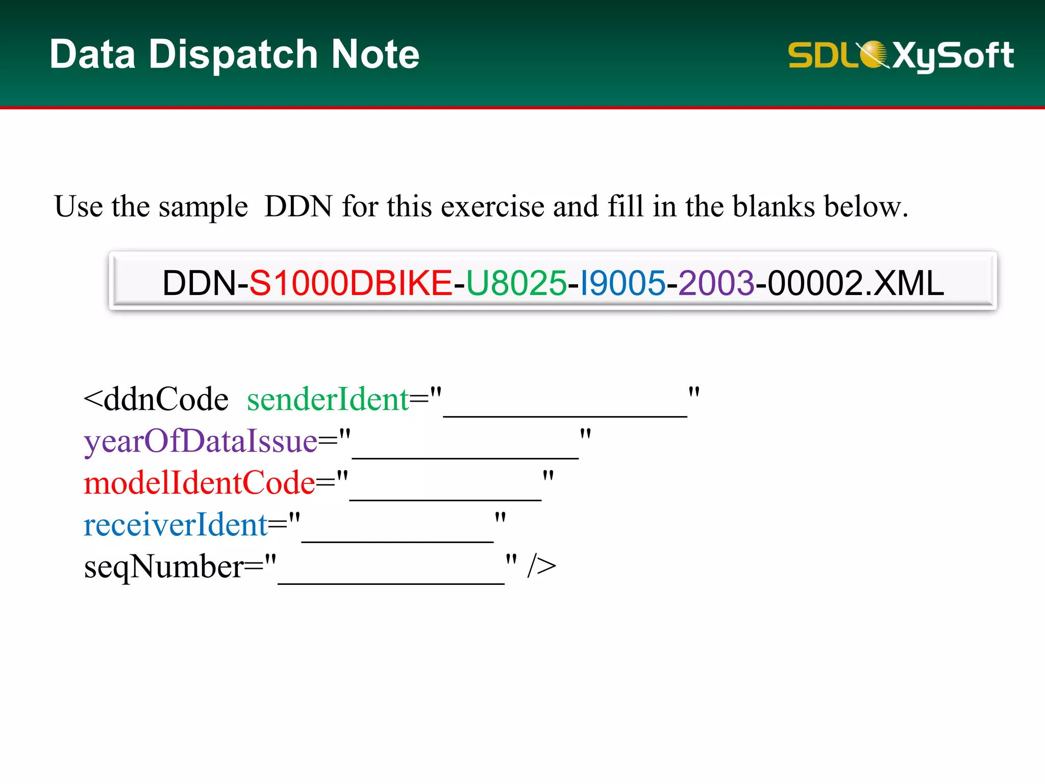 Data Dispatch Note
<ddnCode senderIdent="______________"
yearOfDataIssue="_____________"
modelIdentCode="___________"
receiverIdent="___________"
seqNumber="_____________" />
DDN-S1000DBIKE-U8025-I9005-2003-00002.XML
Use the sample DDN for this exercise and fill in the blanks below.
 