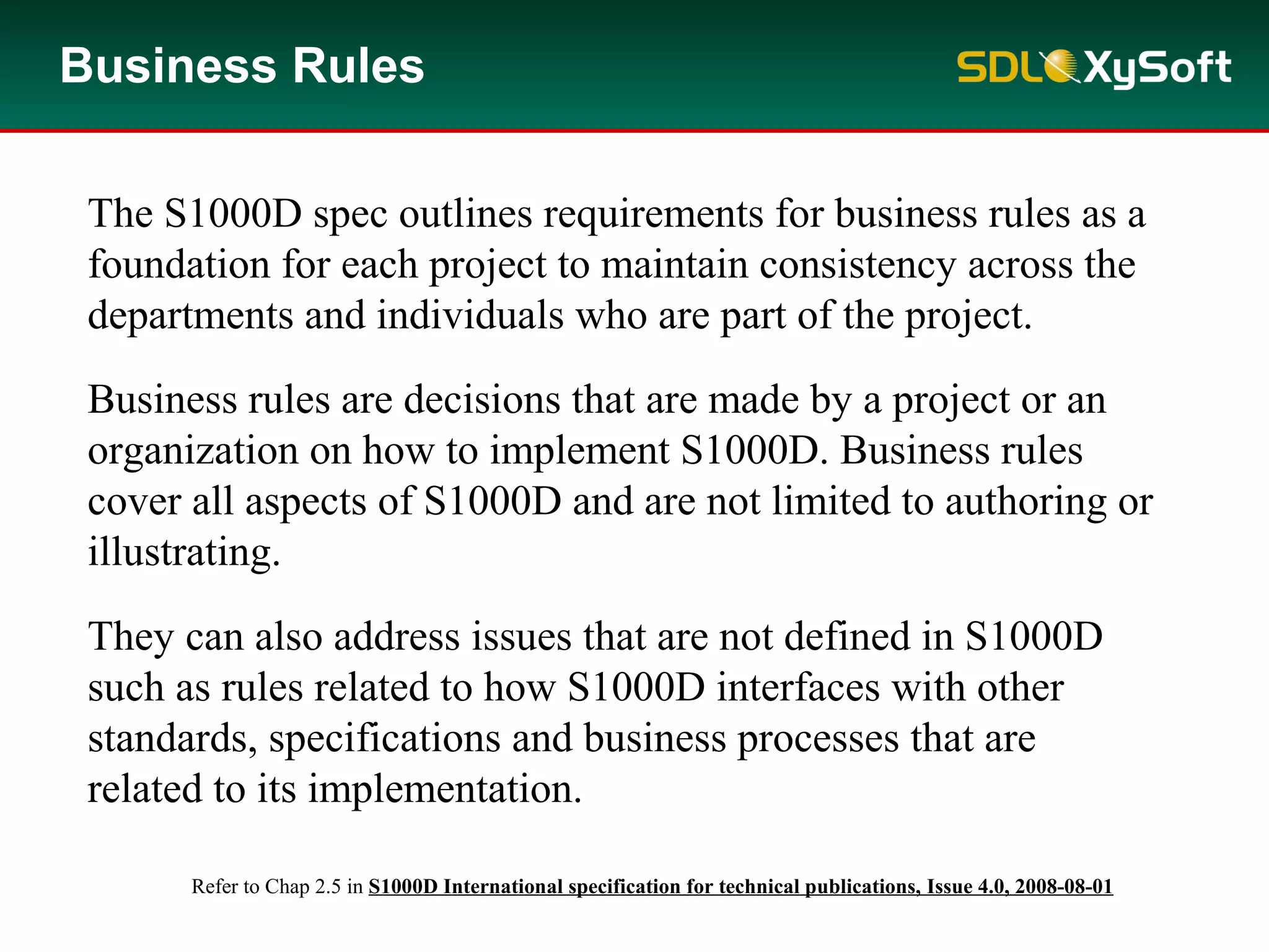 Business Rules
The S1000D spec outlines requirements for business rules as a
foundation for each project to maintain consistency across the
departments and individuals who are part of the project.
Business rules are decisions that are made by a project or an
organization on how to implement S1000D. Business rules
cover all aspects of S1000D and are not limited to authoring or
illustrating.
They can also address issues that are not defined in S1000D
such as rules related to how S1000D interfaces with other
standards, specifications and business processes that are
related to its implementation.
Refer to Chap 2.5 in S1000D International specification for technical publications, Issue 4.0, 2008-08-01
 