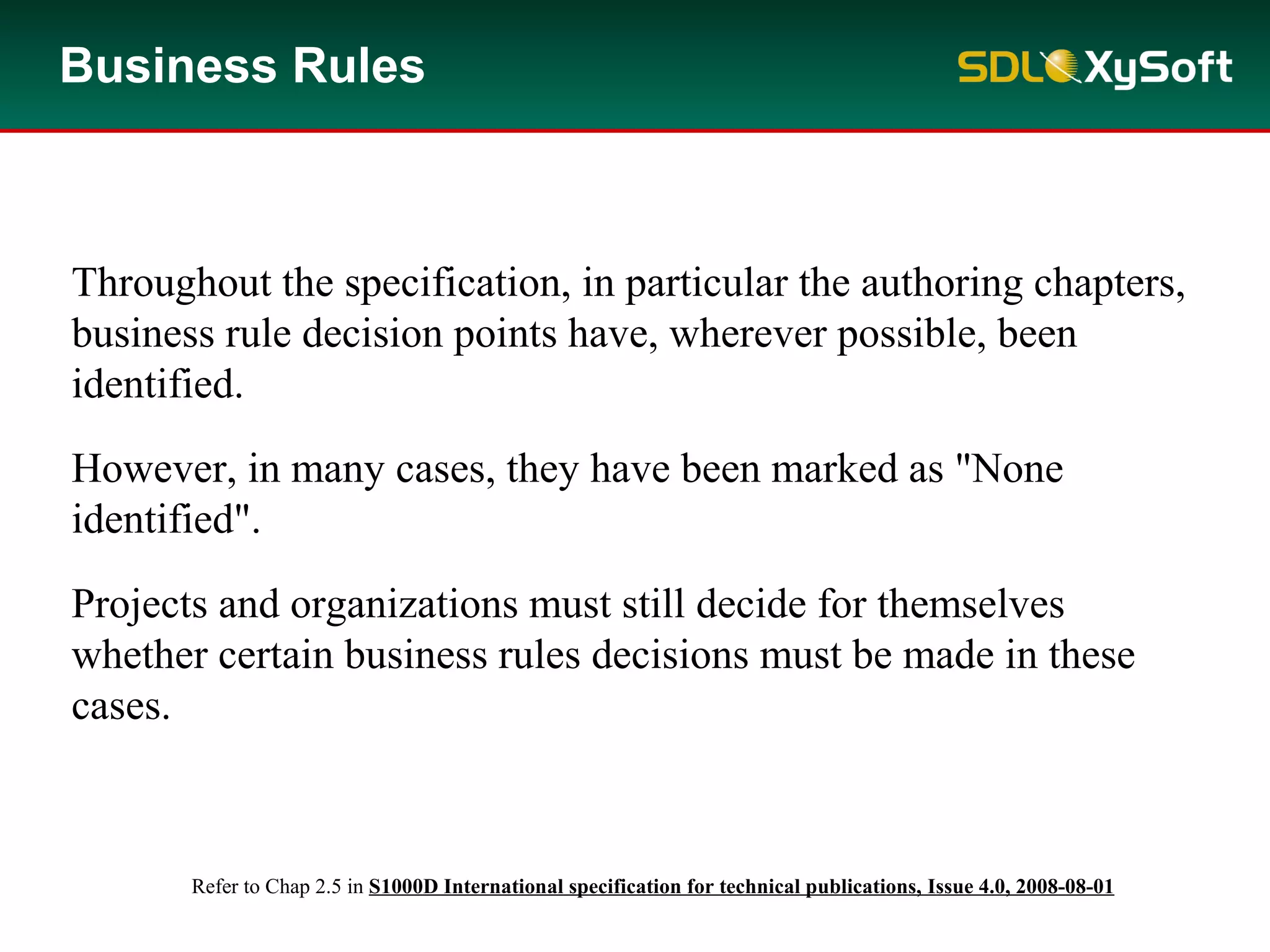 Business Rules
Throughout the specification, in particular the authoring chapters,
business rule decision points have, wherever possible, been
identified.
However, in many cases, they have been marked as "None
identified".
Projects and organizations must still decide for themselves
whether certain business rules decisions must be made in these
cases.
Refer to Chap 2.5 in S1000D International specification for technical publications, Issue 4.0, 2008-08-01
 