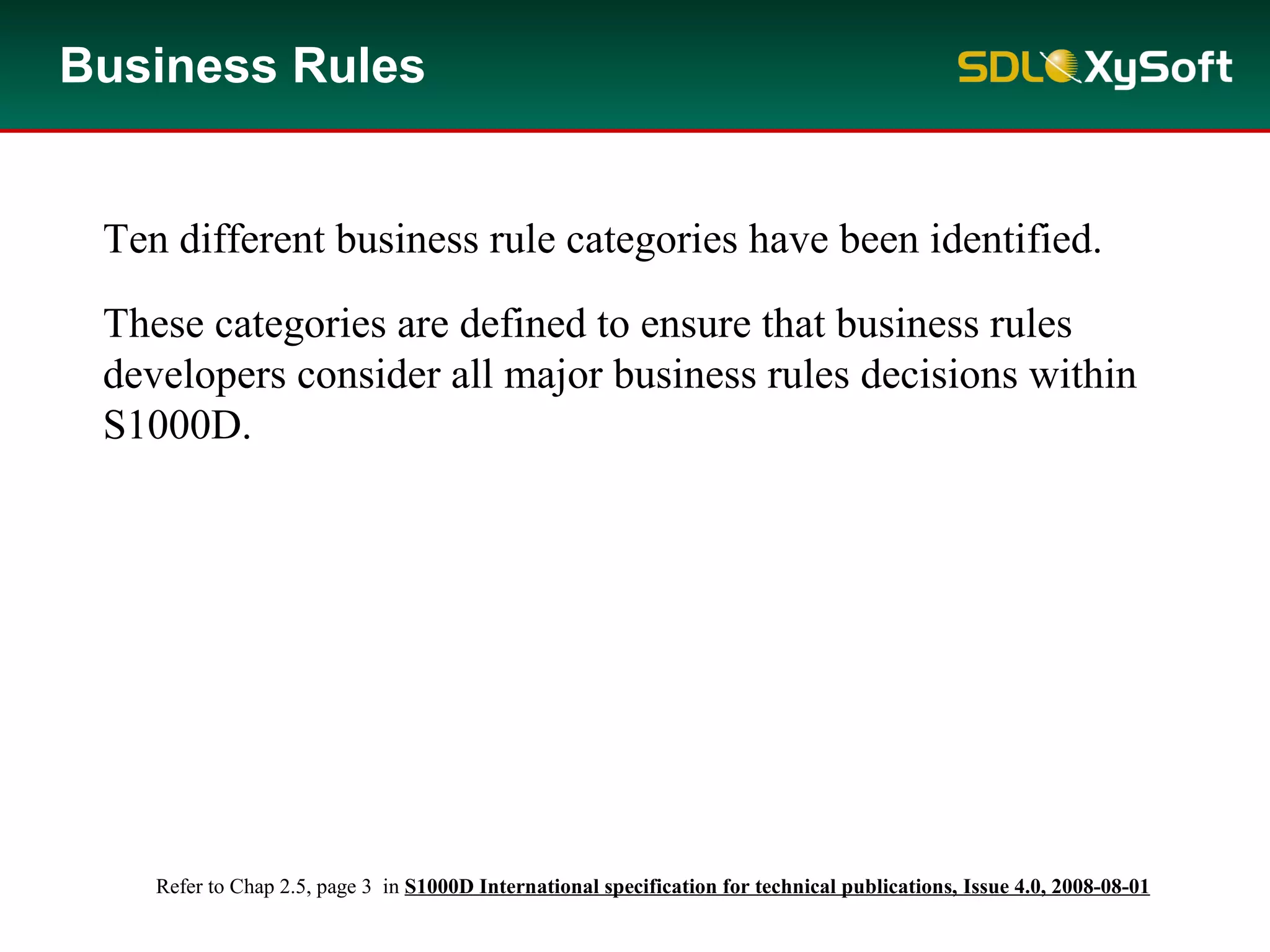 Ten different business rule categories have been identified.
These categories are defined to ensure that business rules
developers consider all major business rules decisions within
S1000D.
Business Rules
Refer to Chap 2.5, page 3 in S1000D International specification for technical publications, Issue 4.0, 2008-08-01
 