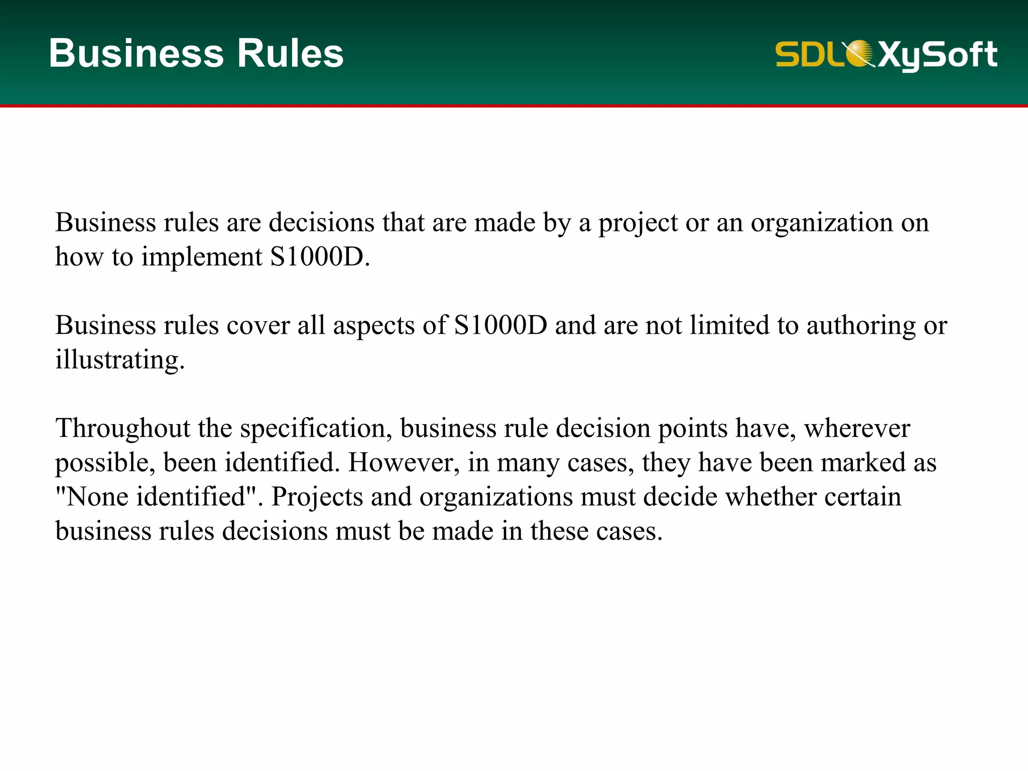 Business Rules
Business rules are decisions that are made by a project or an organization on
how to implement S1000D.
Business rules cover all aspects of S1000D and are not limited to authoring or
illustrating.
Throughout the specification, business rule decision points have, wherever
possible, been identified. However, in many cases, they have been marked as
"None identified". Projects and organizations must decide whether certain
business rules decisions must be made in these cases.
 