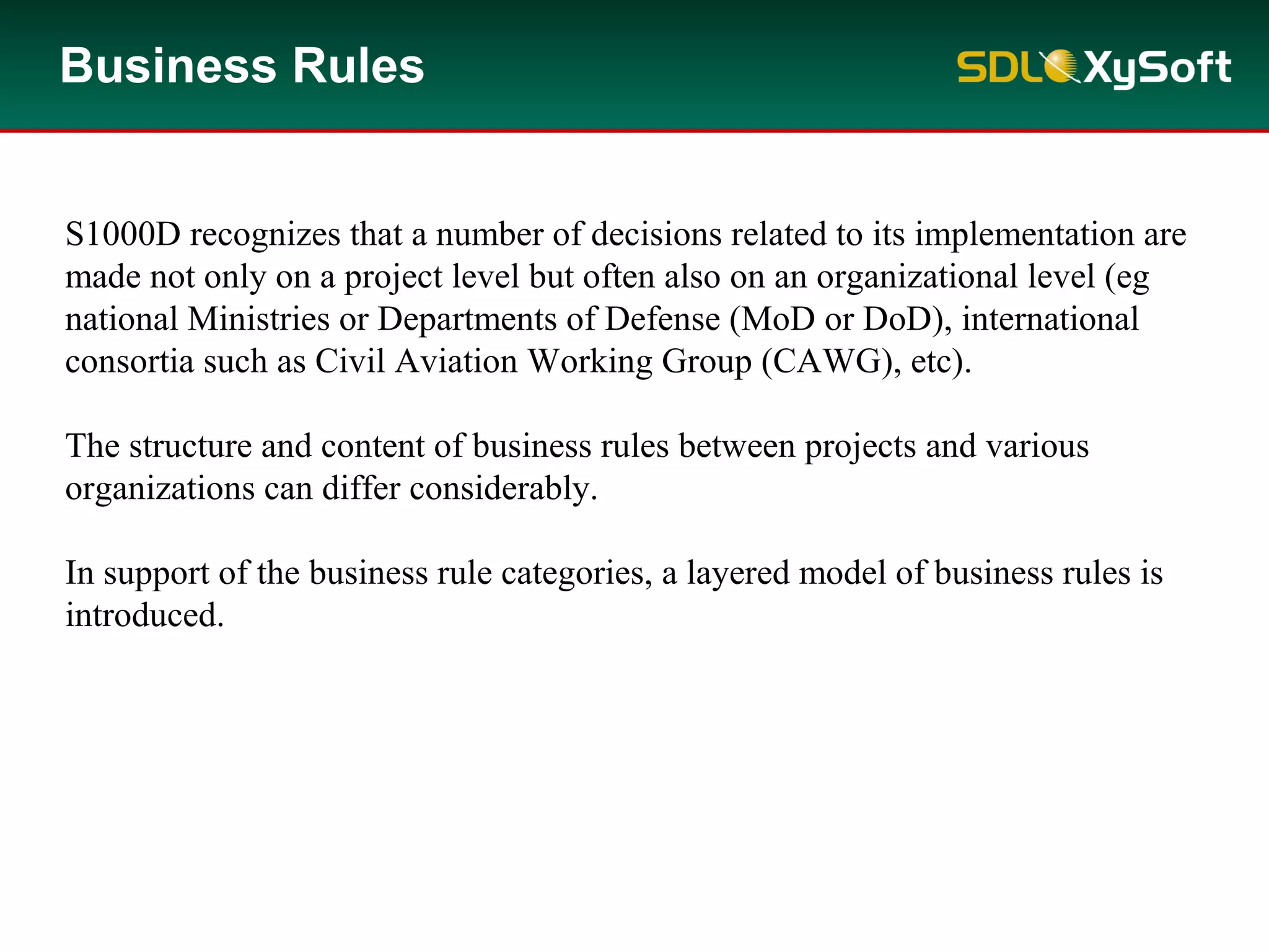 Business Rules
S1000D recognizes that a number of decisions related to its implementation are
made not only on a project level but often also on an organizational level (eg
national Ministries or Departments of Defense (MoD or DoD), international
consortia such as Civil Aviation Working Group (CAWG), etc).
The structure and content of business rules between projects and various
organizations can differ considerably.
In support of the business rule categories, a layered model of business rules is
introduced.
 