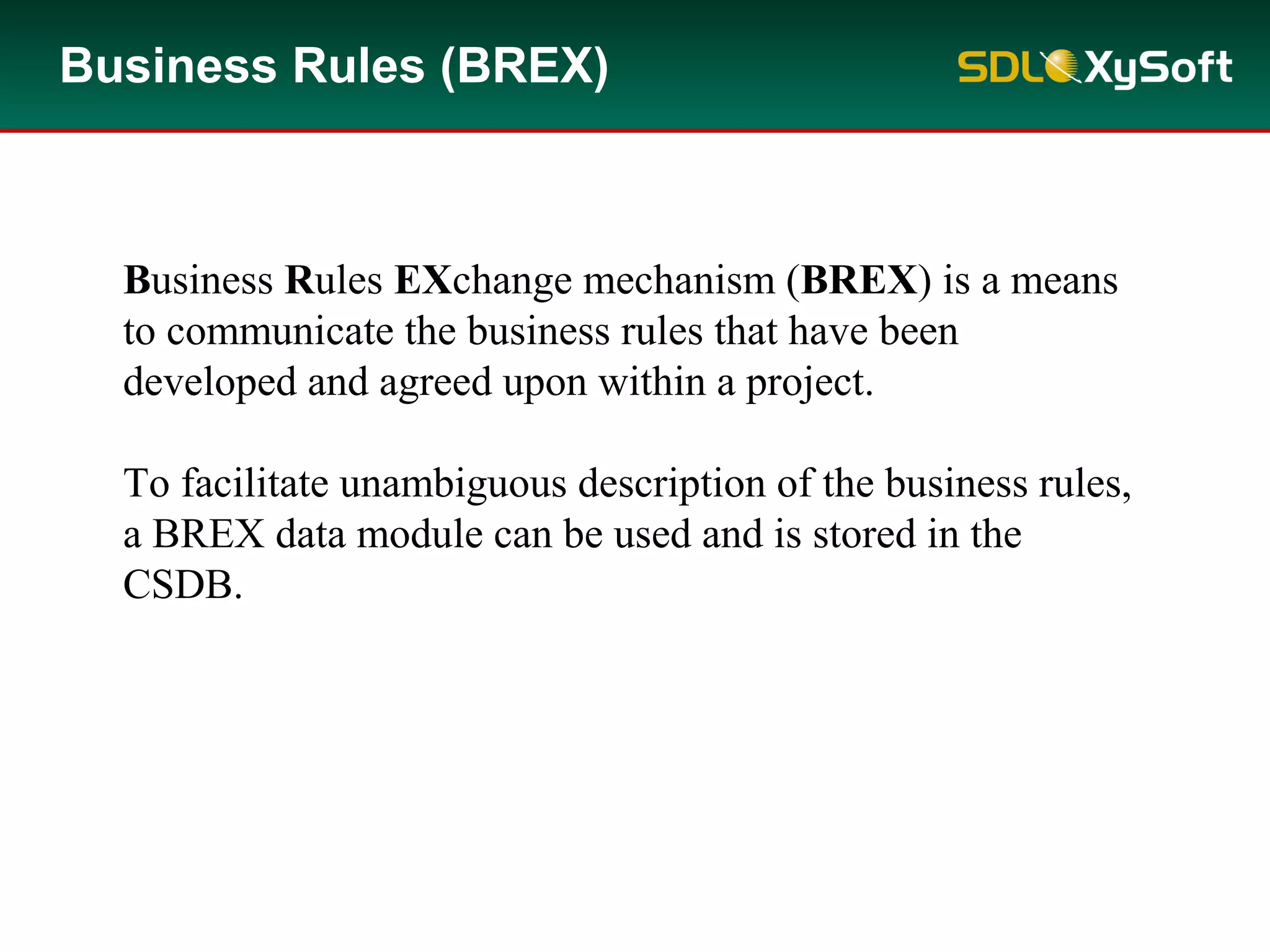 Business Rules (BREX)
Business Rules EXchange mechanism (BREX) is a means
to communicate the business rules that have been
developed and agreed upon within a project.
To facilitate unambiguous description of the business rules,
a BREX data module can be used and is stored in the
CSDB.
 
