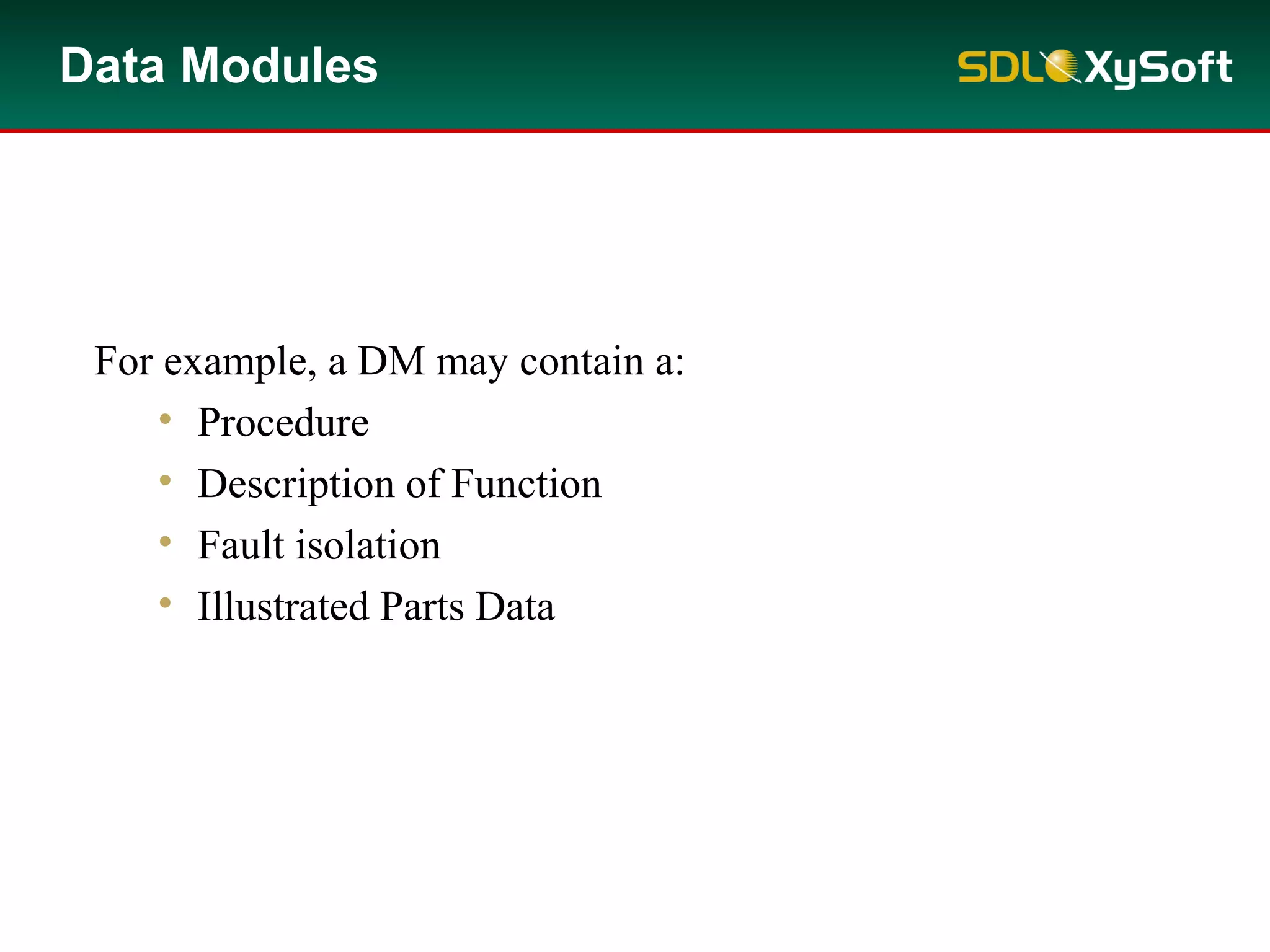 Data modules (DMs) focus on fulfilling a single self-contained
purpose.
For example, a DM may contain a:
• Procedure
• Description of Function
• Fault isolation
• Illustrated Parts Data
Data Modules
 
