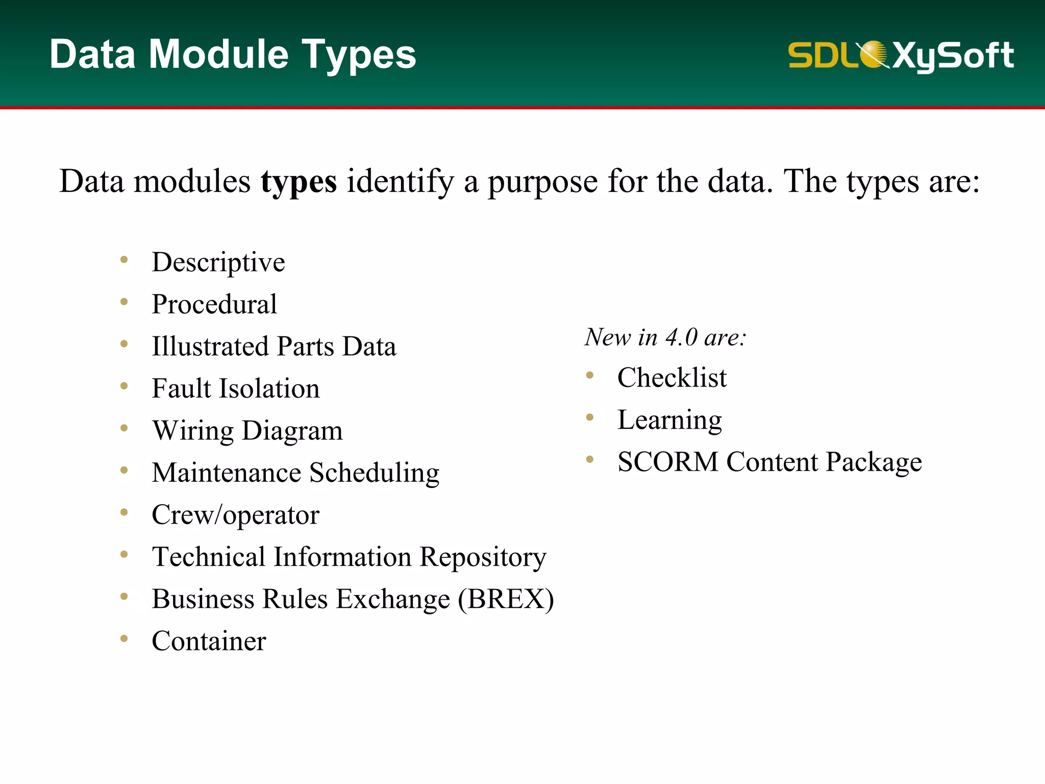 Data Module Types
• Descriptive
• Procedural
• Illustrated Parts Data
• Fault Isolation
• Wiring Diagram
• Maintenance Scheduling
• Crew/operator
• Technical Information Repository
• Business Rules Exchange (BREX)
• Container
New in 4.0 are:
• Checklist
• Learning
• SCORM Content Package
Data modules types identify a purpose for the data. The types are:
 