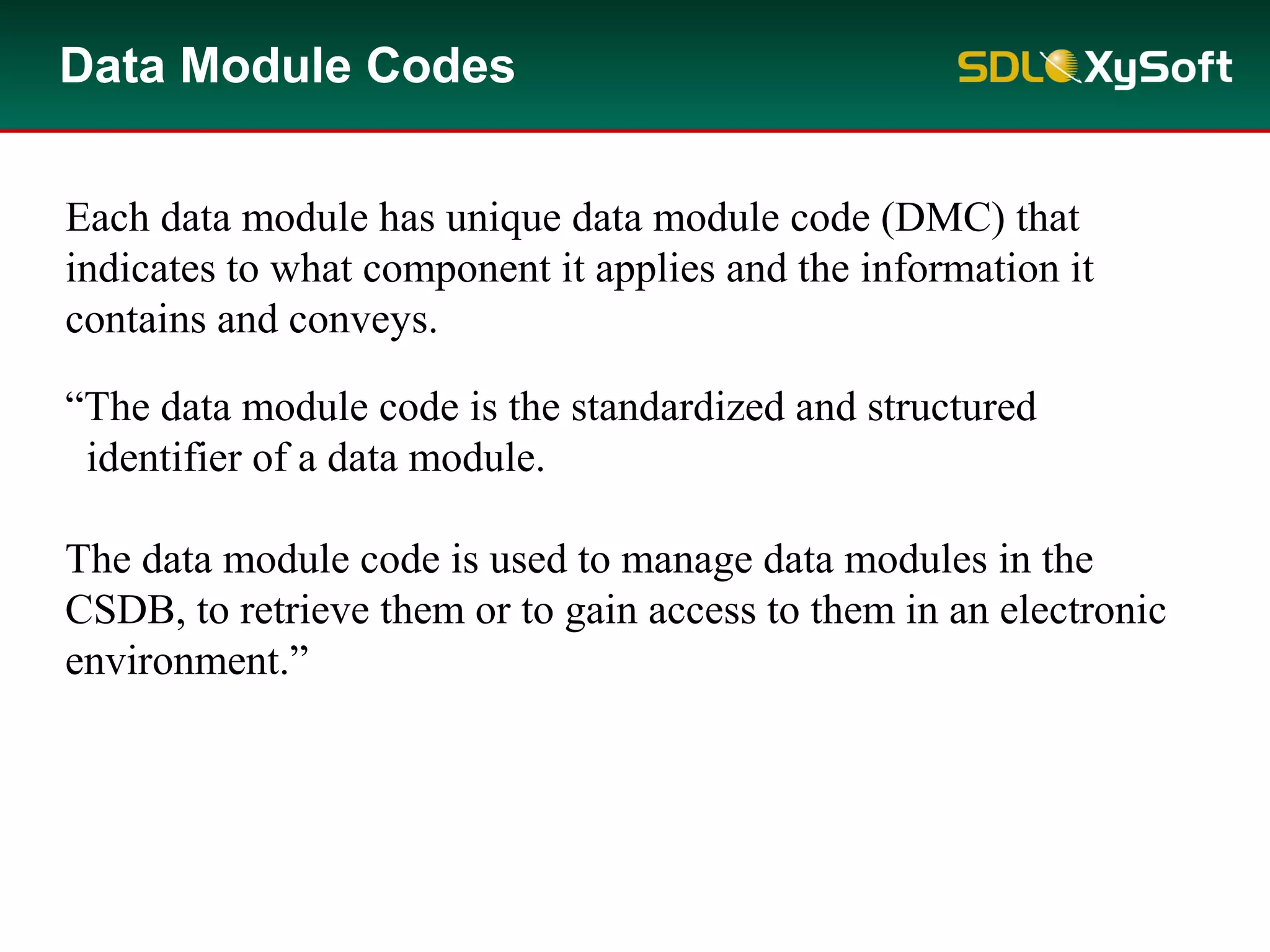 Data Module Codes
Each data module has unique data module code (DMC) that
indicates to what component it applies and the information it
contains and conveys.
“The data module code is the standardized and structured
identifier of a data module.
The data module code is used to manage data modules in the
CSDB, to retrieve them or to gain access to them in an electronic
environment.”
 