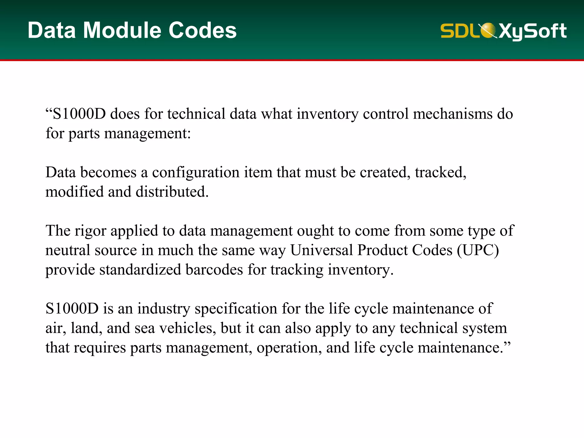 Data Module Codes
“S1000D does for technical data what inventory control mechanisms do
for parts management:
Data becomes a configuration item that must be created, tracked,
modified and distributed.
The rigor applied to data management ought to come from some type of
neutral source in much the same way Universal Product Codes (UPC)
provide standardized barcodes for tracking inventory.
S1000D is an industry specification for the life cycle maintenance of
air, land, and sea vehicles, but it can also apply to any technical system
that requires parts management, operation, and life cycle maintenance.”
 