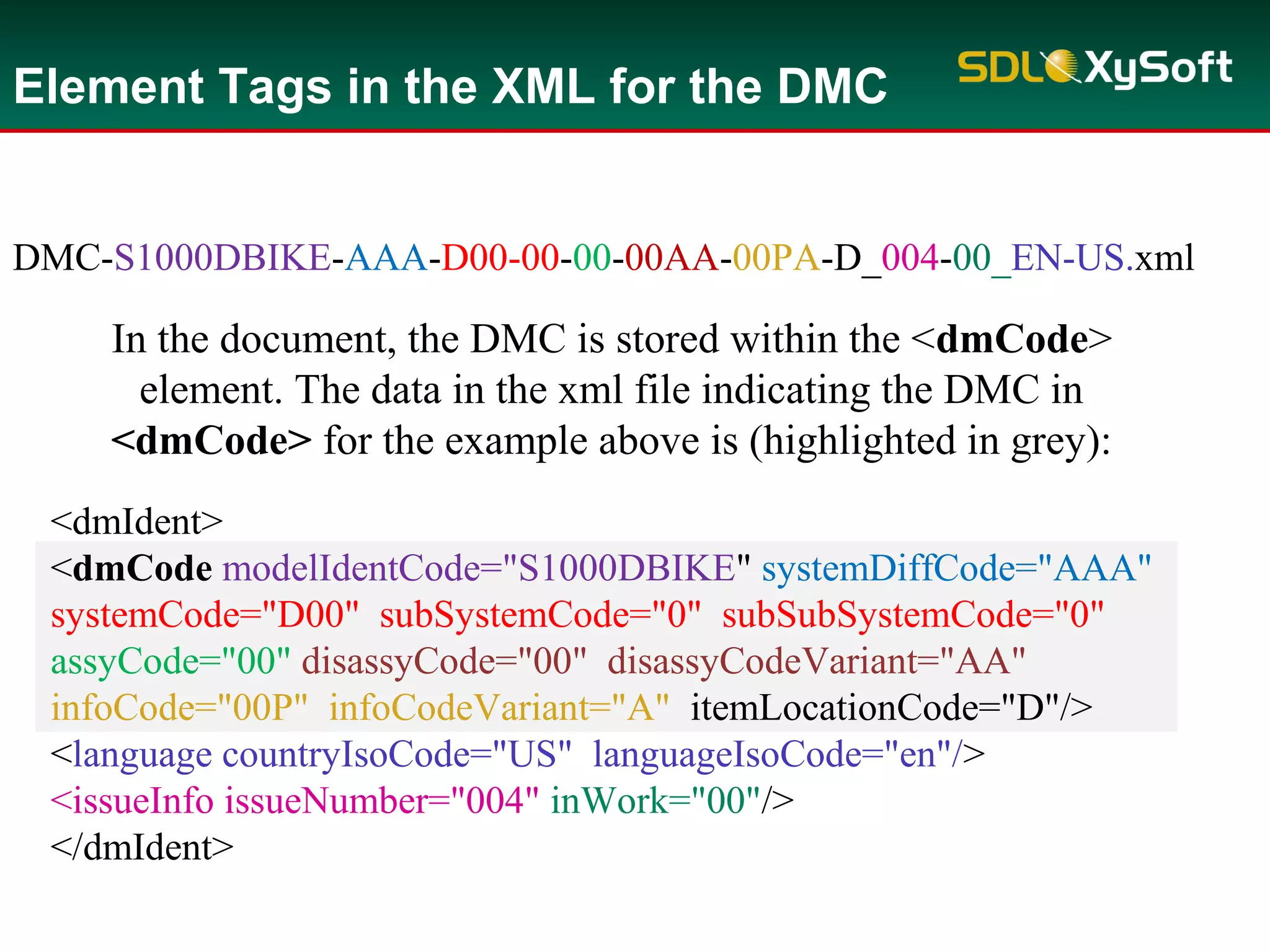 <dmIdent>
<dmCode modelIdentCode="S1000DBIKE" systemDiffCode="AAA"
systemCode="D00" subSystemCode="0" subSubSystemCode="0"
assyCode="00" disassyCode="00" disassyCodeVariant="AA"
infoCode="00P" infoCodeVariant="A" itemLocationCode="D"/>
<language countryIsoCode="US" languageIsoCode="en"/>
<issueInfo issueNumber="004" inWork="00"/>
</dmIdent>
Element Tags in the XML for the DMC
In the document, the DMC is stored within the <dmCode>
element. The data in the xml file indicating the DMC in
<dmCode> for the example above is (highlighted in grey):
DMC-S1000DBIKE-AAA-D00-00-00-00AA-00PA-D_004-00_EN-US.xml
 