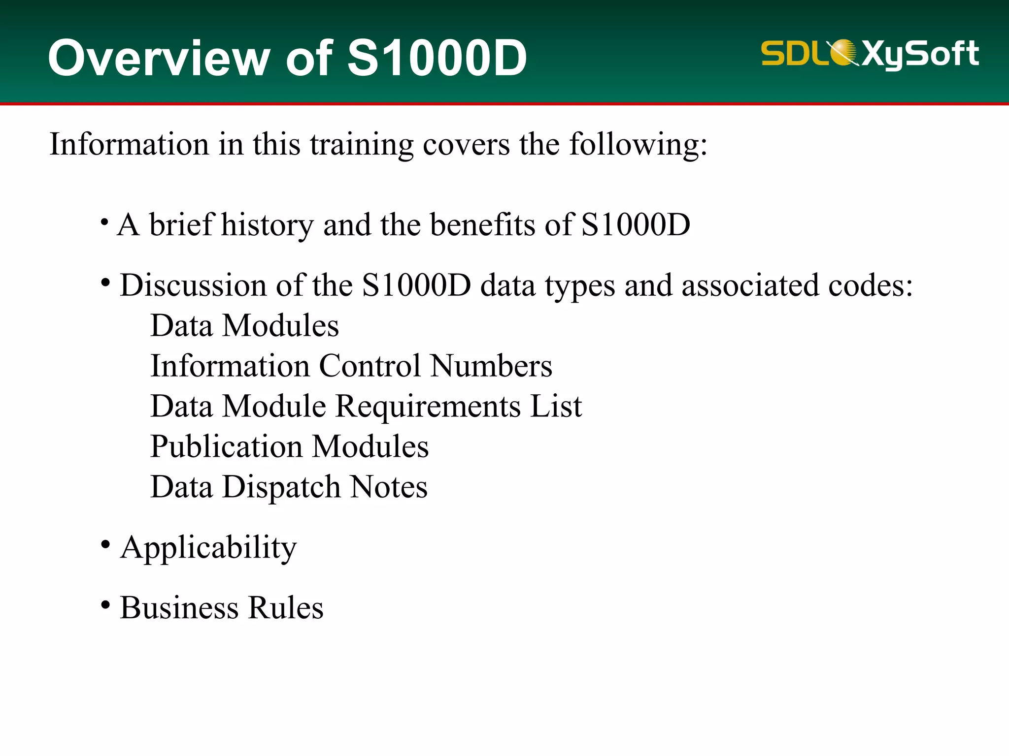 Overview of S1000D
Information in this training covers the following:
• A brief history and the benefits of S1000D
• Discussion of the S1000D data types and associated codes:
Data Modules
Information Control Numbers
Data Module Requirements List
Publication Modules
Data Dispatch Notes
• Applicability
• Business Rules
 