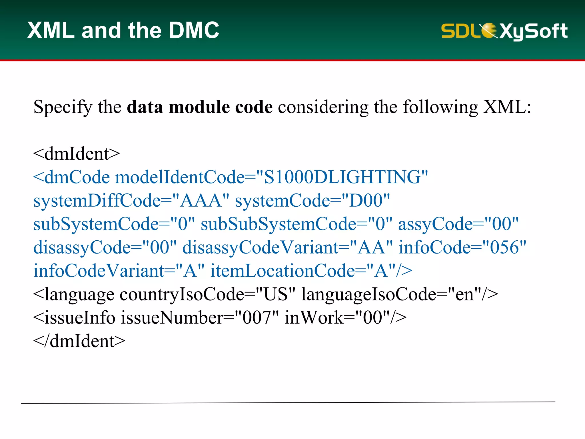XML and the DMC
Specify the data module code considering the following XML:
<dmIdent>
<dmCode modelIdentCode="S1000DLIGHTING"
systemDiffCode="AAA" systemCode="D00"
subSystemCode="0" subSubSystemCode="0" assyCode="00"
disassyCode="00" disassyCodeVariant="AA" infoCode="056"
infoCodeVariant="A" itemLocationCode="A"/>
<language countryIsoCode="US" languageIsoCode="en"/>
<issueInfo issueNumber="007" inWork="00"/>
</dmIdent>
 