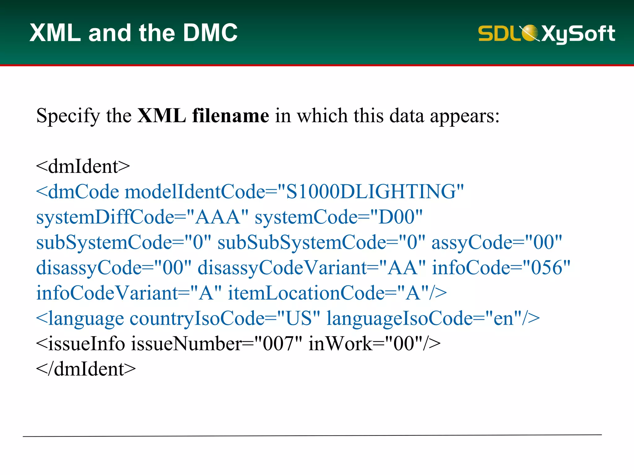 XML and the DMC
Specify the XML filename in which this data appears:
<dmIdent>
<dmCode modelIdentCode="S1000DLIGHTING"
systemDiffCode="AAA" systemCode="D00"
subSystemCode="0" subSubSystemCode="0" assyCode="00"
disassyCode="00" disassyCodeVariant="AA" infoCode="056"
infoCodeVariant="A" itemLocationCode="A"/>
<language countryIsoCode="US" languageIsoCode="en"/>
<issueInfo issueNumber="007" inWork="00"/>
</dmIdent>
 