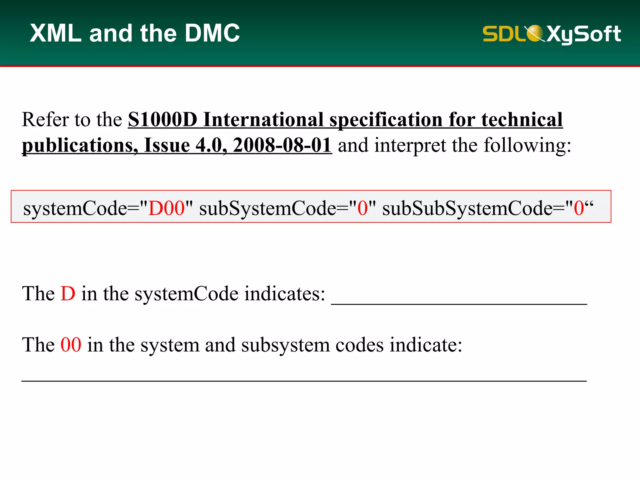 The D in the systemCode indicates: ________________________
The 00 in the system and subsystem codes indicate:
_____________________________________________________
XML and the DMC
Refer to the S1000D International specification for technical
publications, Issue 4.0, 2008-08-01 and interpret the following:
systemCode="D00" subSystemCode="0" subSubSystemCode="0“
 