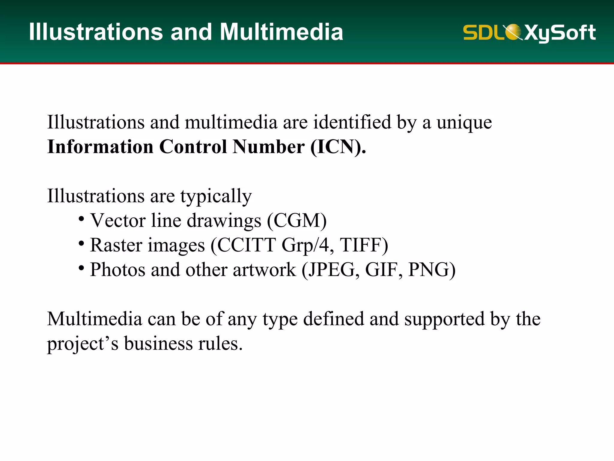 Illustrations and Multimedia
Illustrations and multimedia are identified by a unique
Information Control Number (ICN).
Illustrations are typically
• Vector line drawings (CGM)
• Raster images (CCITT Grp/4, TIFF)
• Photos and other artwork (JPEG, GIF, PNG)
Multimedia can be of any type defined and supported by the
project’s business rules.
 
