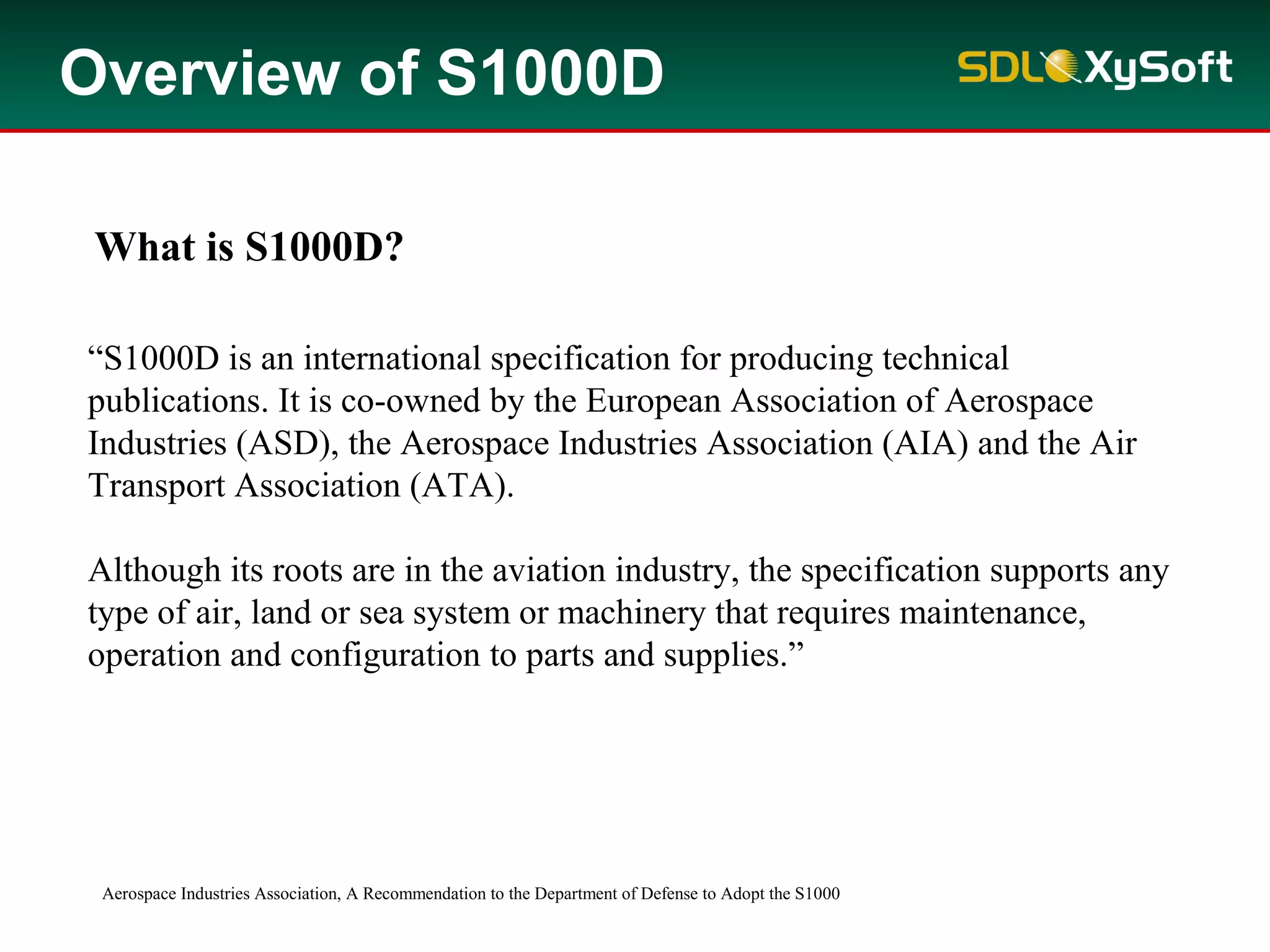 “S1000D is an international specification for producing technical
publications. It is co-owned by the European Association of Aerospace
Industries (ASD), the Aerospace Industries Association (AIA) and the Air
Transport Association (ATA).
Although its roots are in the aviation industry, the specification supports any
type of air, land or sea system or machinery that requires maintenance,
operation and configuration to parts and supplies.”
Aerospace Industries Association, A Recommendation to the Department of Defense to Adopt the S1000
What is S1000D?
Overview of S1000D
 