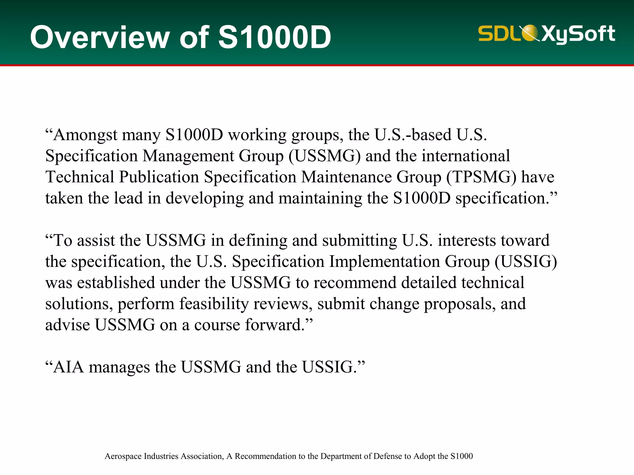 “Amongst many S1000D working groups, the U.S.-based U.S.
Specification Management Group (USSMG) and the international
Technical Publication Specification Maintenance Group (TPSMG) have
taken the lead in developing and maintaining the S1000D specification.”
“To assist the USSMG in defining and submitting U.S. interests toward
the specification, the U.S. Specification Implementation Group (USSIG)
was established under the USSMG to recommend detailed technical
solutions, perform feasibility reviews, submit change proposals, and
advise USSMG on a course forward.”
“AIA manages the USSMG and the USSIG.”
Aerospace Industries Association, A Recommendation to the Department of Defense to Adopt the S1000
Overview of S1000D
 