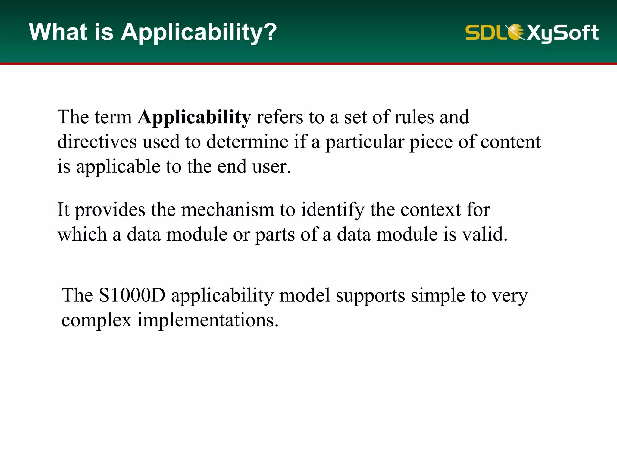 What is Applicability?
It provides the mechanism to identify the context for
which a data module or parts of a data module is valid.
The term Applicability refers to a set of rules and
directives used to determine if a particular piece of content
is applicable to the end user.
The S1000D applicability model supports simple to very
complex implementations.
 