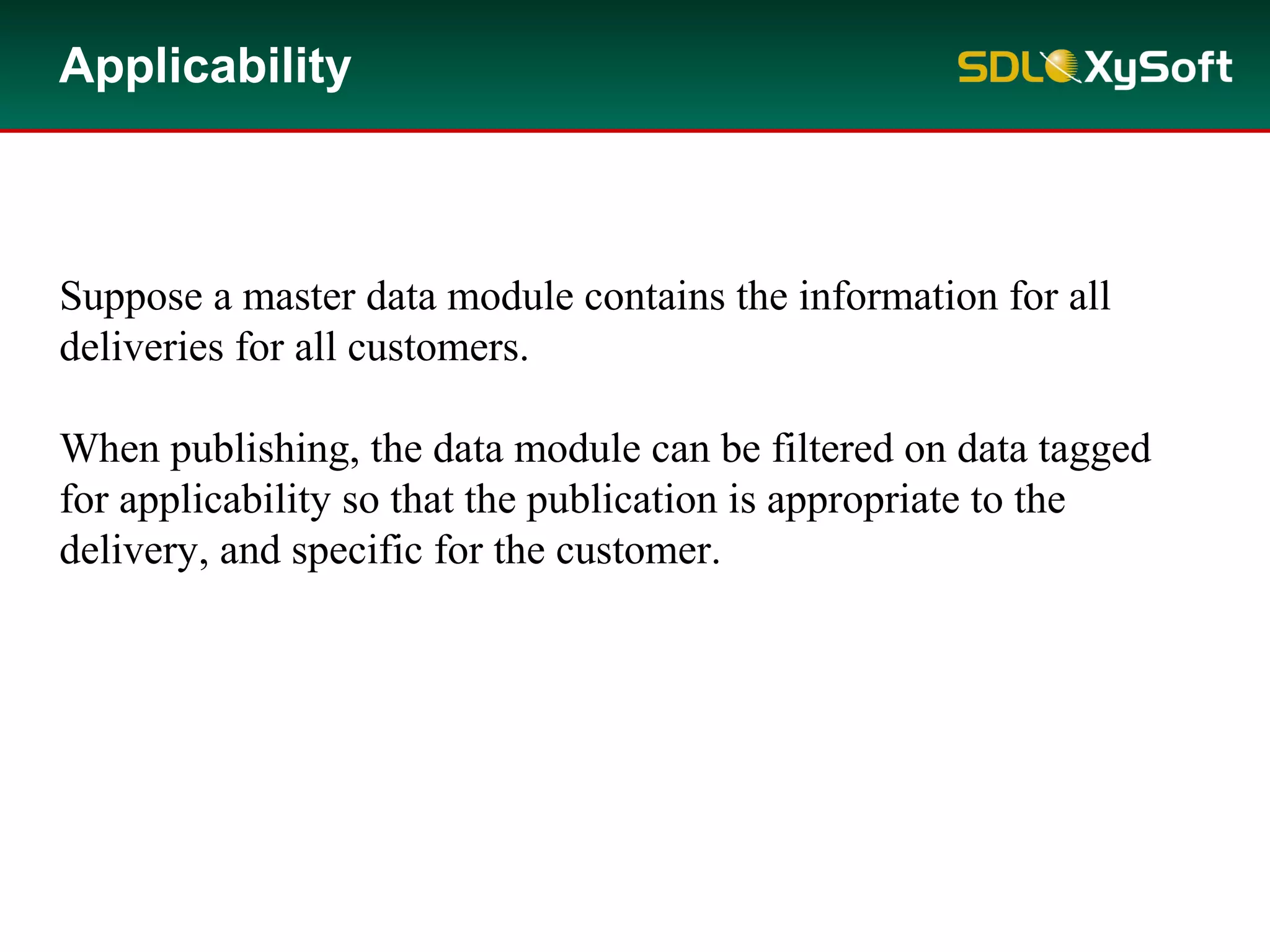 Applicability
Suppose a master data module contains the information for all
deliveries for all customers.
When publishing, the data module can be filtered on data tagged
for applicability so that the publication is appropriate to the
delivery, and specific for the customer.
 