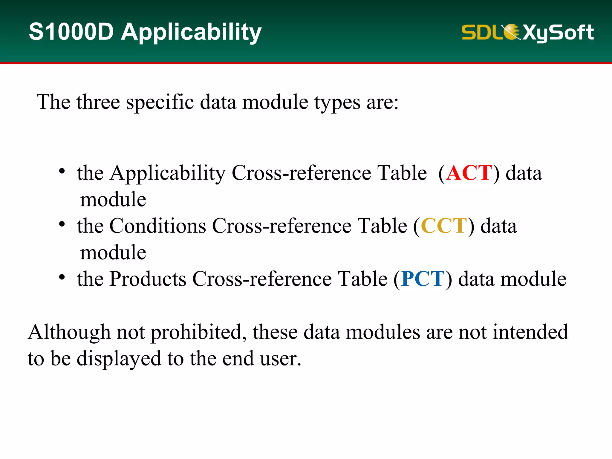 The three specific data module types are:
• the Applicability Cross-reference Table (ACT) data
module
• the Conditions Cross-reference Table (CCT) data
module
• the Products Cross-reference Table (PCT) data module
Although not prohibited, these data modules are not intended
to be displayed to the end user.
S1000D Applicability
 