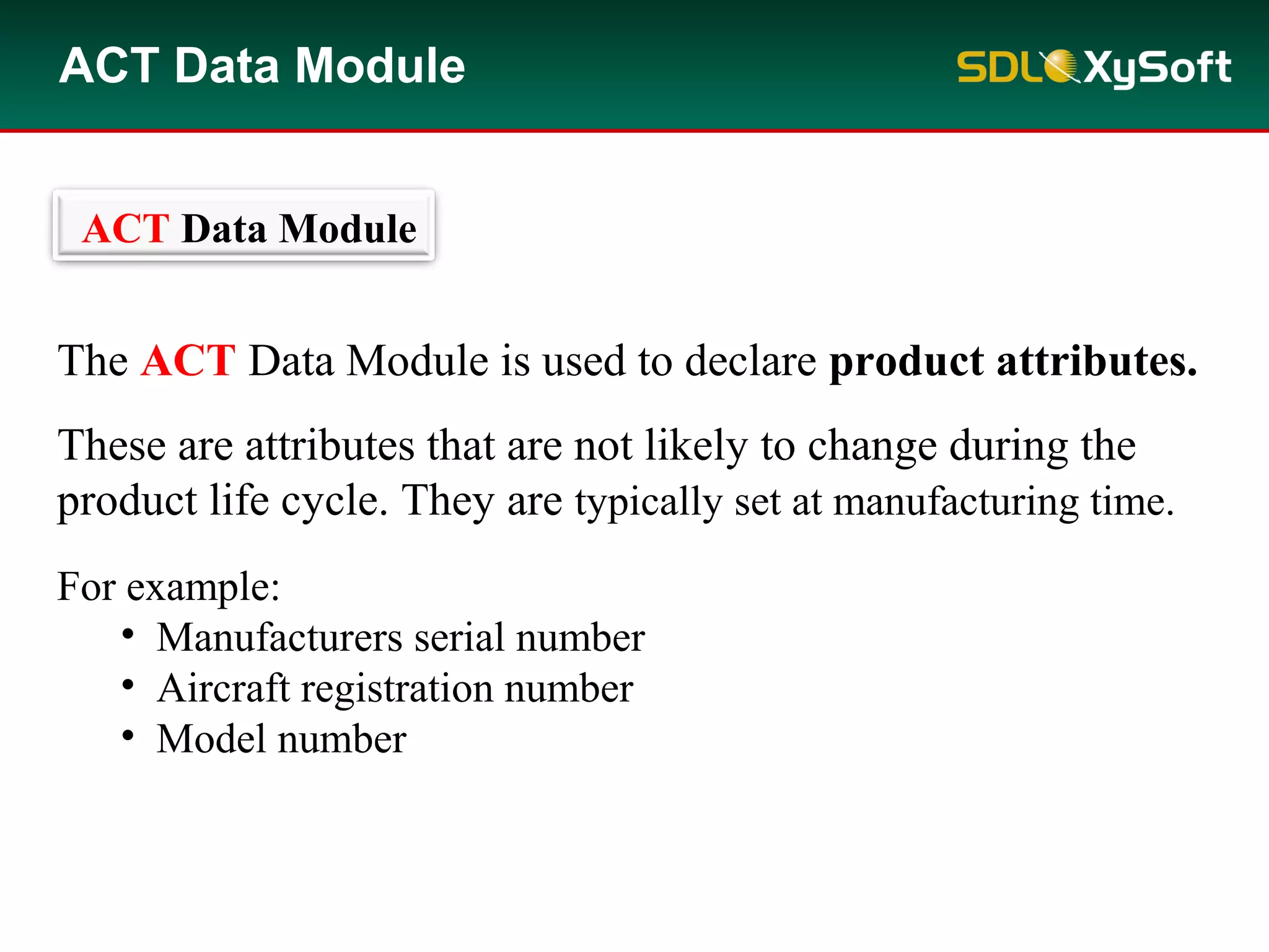 The ACT Data Module is used to declare product attributes.
These are attributes that are not likely to change during the
product life cycle. They are typically set at manufacturing time.
For example:
• Manufacturers serial number
• Aircraft registration number
• Model number
ACT Data Module
ACT Data Module
 