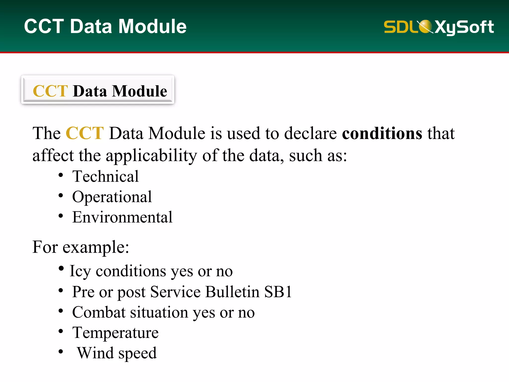 CCT Data Module
The CCT Data Module is used to declare conditions that
affect the applicability of the data, such as:
• Technical
• Operational
• Environmental
For example:
• Icy conditions yes or no
• Pre or post Service Bulletin SB1
• Combat situation yes or no
• Temperature
• Wind speed
CCT Data Module
 