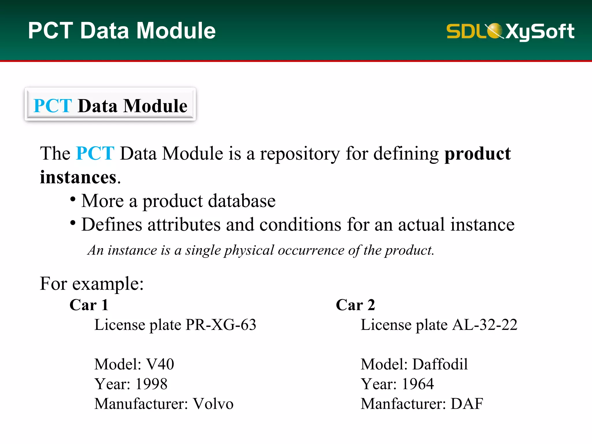 PCT Data Module
The PCT Data Module is a repository for defining product
instances.
• More a product database
• Defines attributes and conditions for an actual instance
For example:
Car 1 Car 2
License plate PR-XG-63 License plate AL-32-22
Model: V40 Model: Daffodil
Year: 1998 Year: 1964
Manufacturer: Volvo Manfacturer: DAF
PCT Data Module
An instance is a single physical occurrence of the product.
 