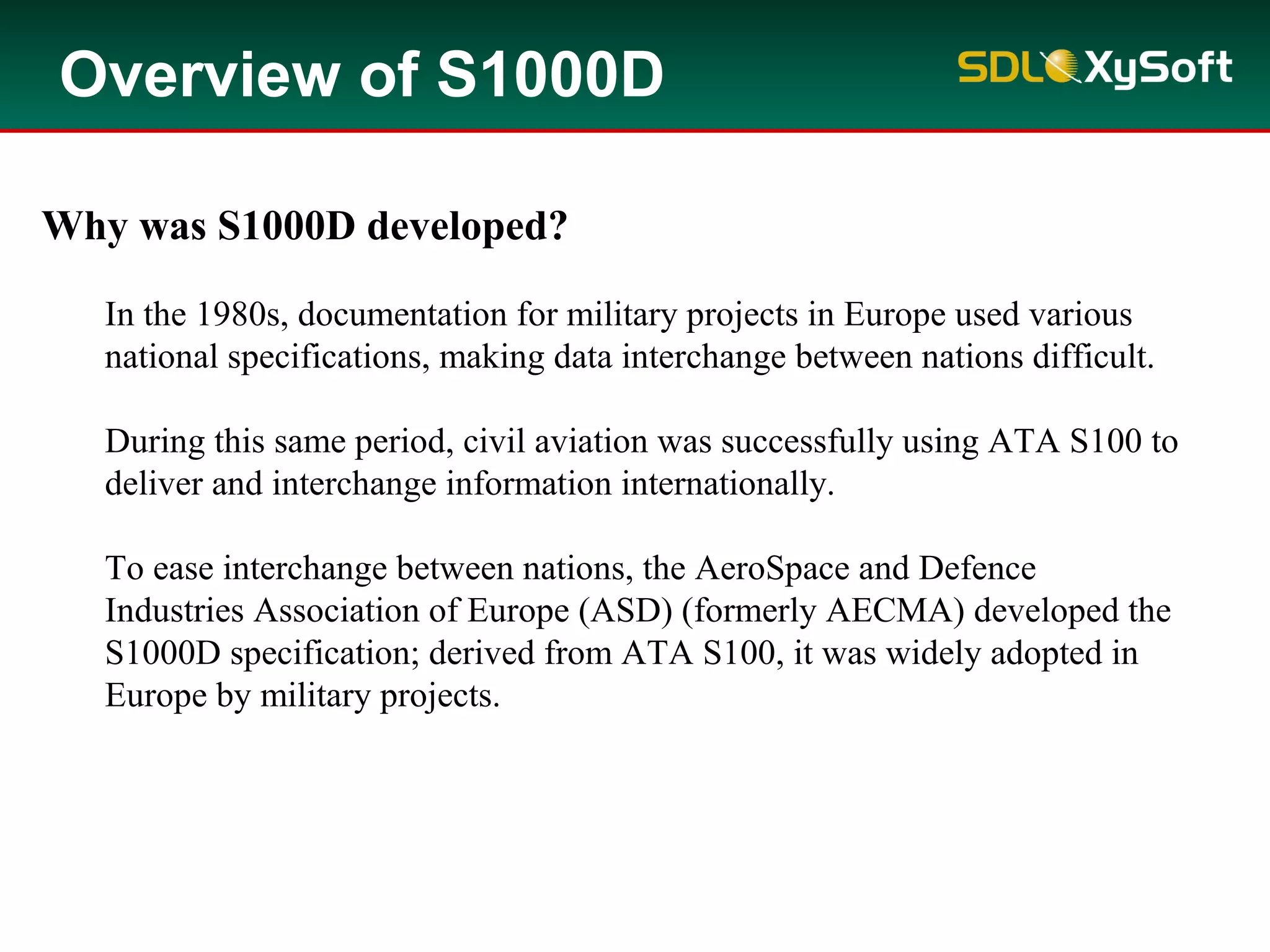 Why was S1000D developed?
In the 1980s, documentation for military projects in Europe used various
national specifications, making data interchange between nations difficult.
During this same period, civil aviation was successfully using ATA S100 to
deliver and interchange information internationally.
To ease interchange between nations, the AeroSpace and Defence
Industries Association of Europe (ASD) (formerly AECMA) developed the
S1000D specification; derived from ATA S100, it was widely adopted in
Europe by military projects.
Overview of S1000D
 