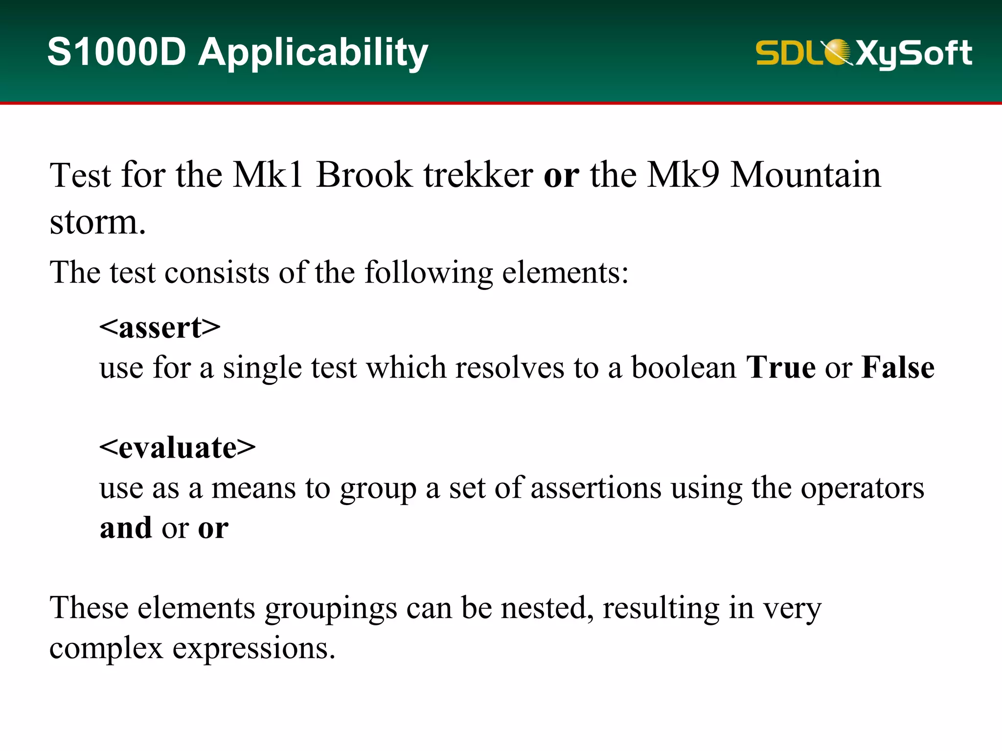 <assert>
use for a single test which resolves to a boolean True or False
<evaluate>
use as a means to group a set of assertions using the operators
and or or
These elements groupings can be nested, resulting in very
complex expressions.
The test consists of the following elements:
S1000D Applicability
Test for the Mk1 Brook trekker or the Mk9 Mountain
storm.
 