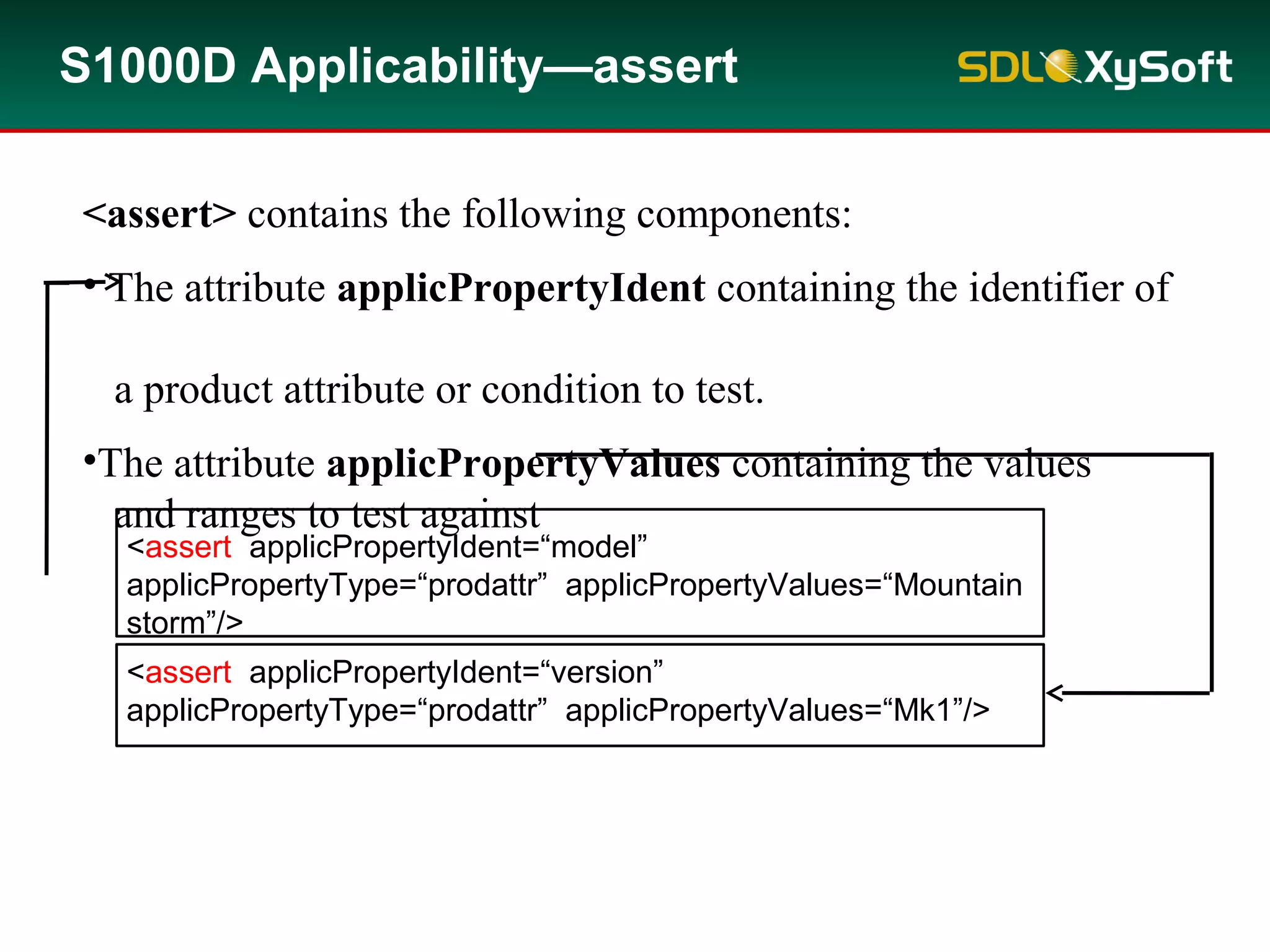 <assert> contains the following components:
• The attribute applicPropertyIdent containing the identifier of
a product attribute or condition to test.
•The attribute applicPropertyValues containing the values
and ranges to test against
S1000D Applicability—assert
<assert applicPropertyIdent=“model”
applicPropertyType=“prodattr” applicPropertyValues=“Mountain
storm”/>
<assert applicPropertyIdent=“version”
applicPropertyType=“prodattr” applicPropertyValues=“Mk1”/>
 