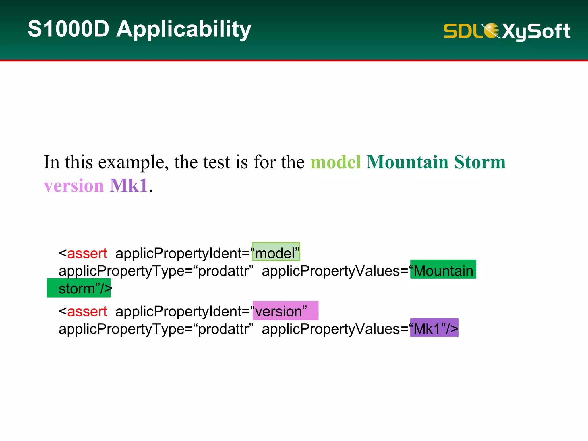 S1000D Applicability
In this example, the test is for the model Mountain Storm
version Mk1.
<assert applicPropertyIdent=“model”
applicPropertyType=“prodattr” applicPropertyValues=“Mountain
storm”/>
<assert applicPropertyIdent=“version”
applicPropertyType=“prodattr” applicPropertyValues=“Mk1”/>
 