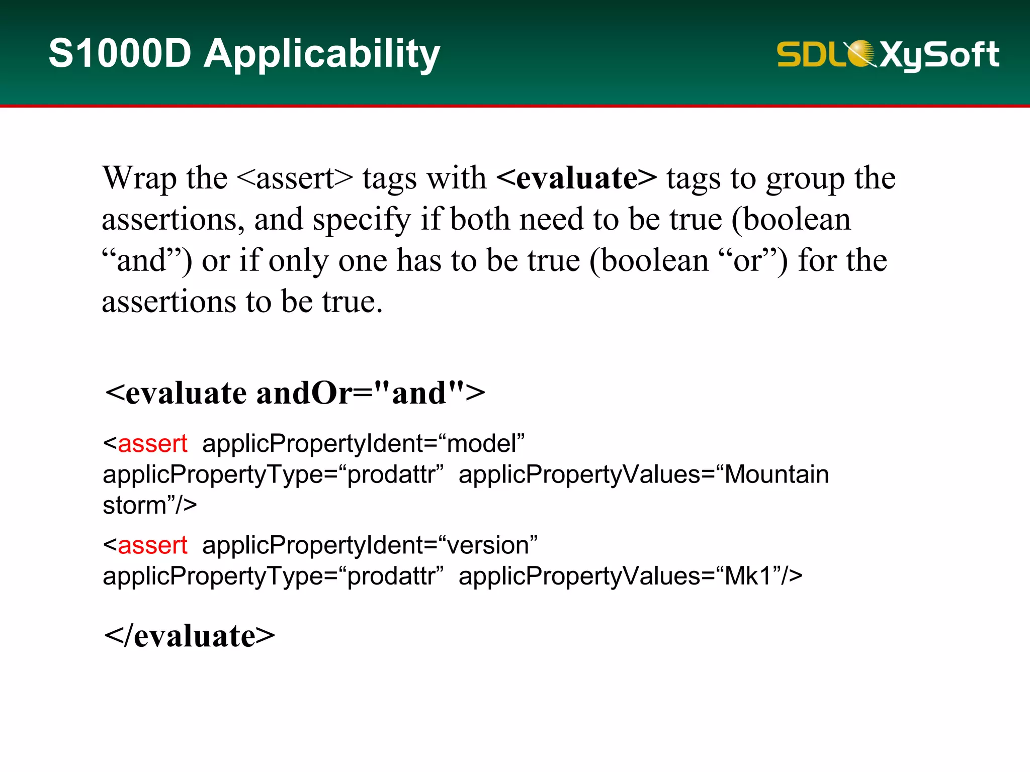 S1000D Applicability
<assert applicPropertyIdent=“model”
applicPropertyType=“prodattr” applicPropertyValues=“Mountain
storm”/>
<assert applicPropertyIdent=“version”
applicPropertyType=“prodattr” applicPropertyValues=“Mk1”/>
<evaluate andOr="and">
</evaluate>
Wrap the <assert> tags with <evaluate> tags to group the
assertions, and specify if both need to be true (boolean
“and”) or if only one has to be true (boolean “or”) for the
assertions to be true.
 
