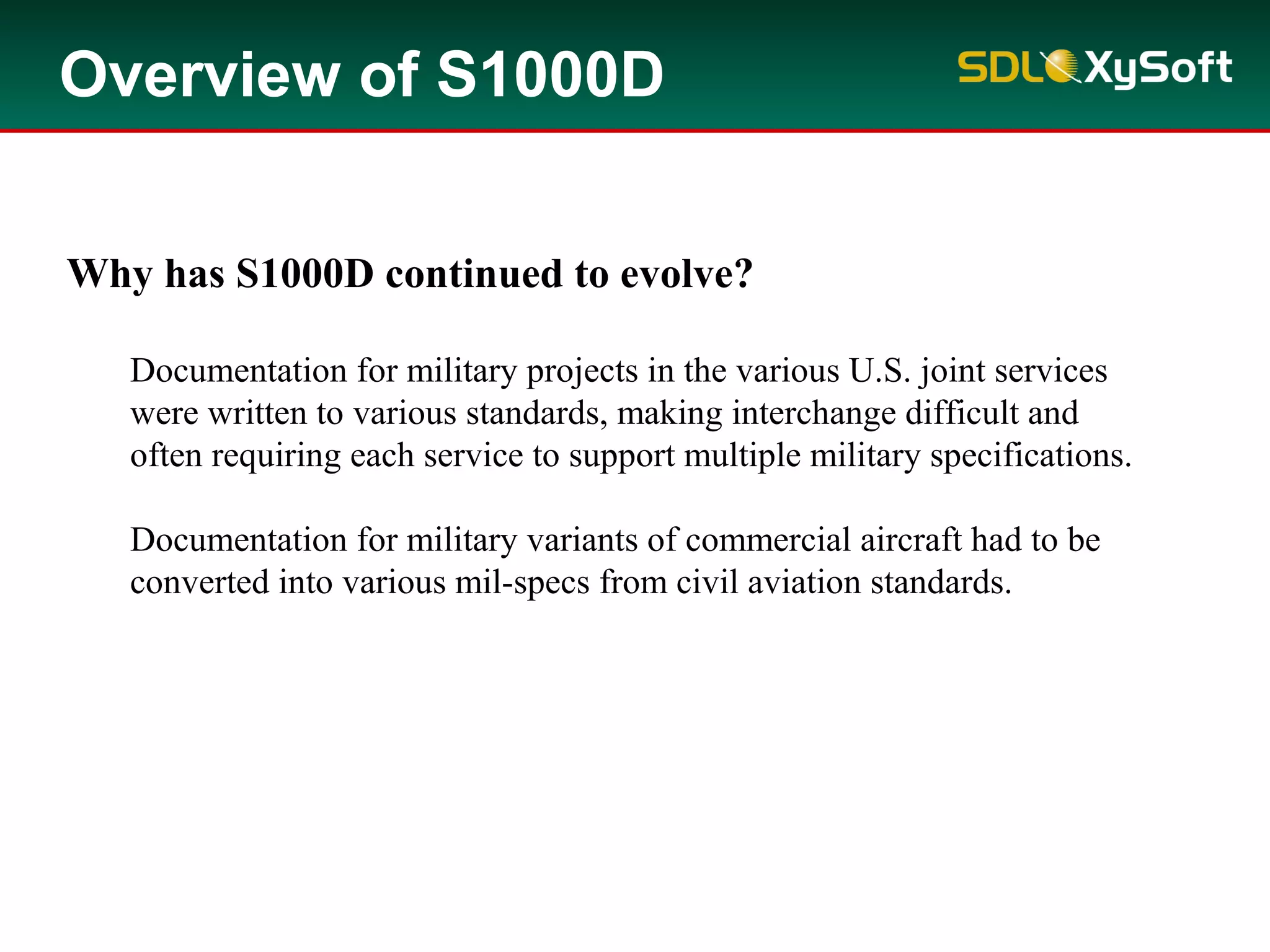 Why has S1000D continued to evolve?
Documentation for military projects in the various U.S. joint services
were written to various standards, making interchange difficult and
often requiring each service to support multiple military specifications.
Documentation for military variants of commercial aircraft had to be
converted into various mil-specs from civil aviation standards.
Overview of S1000D
 