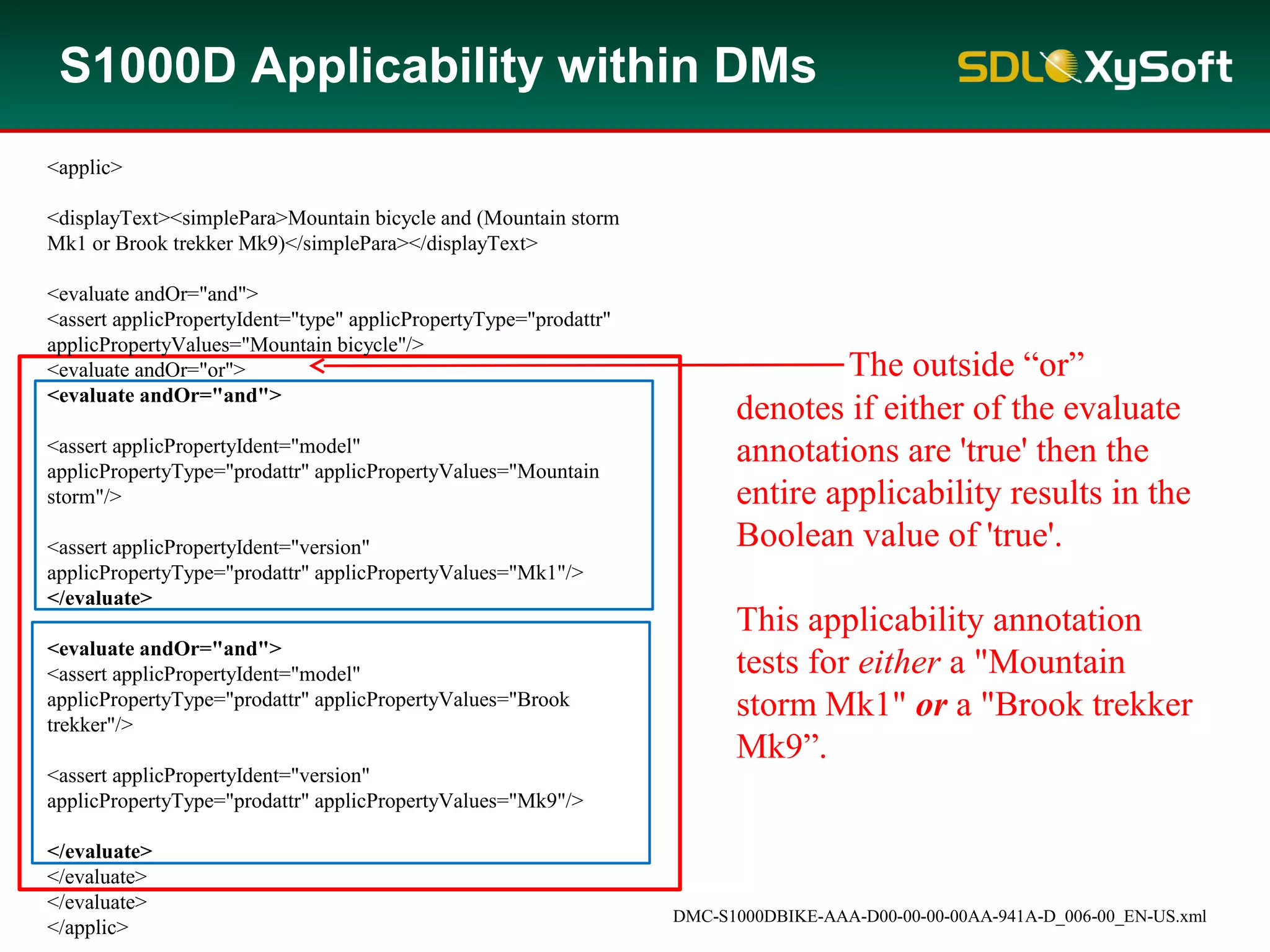 DMC-S1000DBIKE-AAA-D00-00-00-00AA-941A-D_006-00_EN-US.xml
The outside “or”
denotes if either of the evaluate
annotations are 'true' then the
entire applicability results in the
Boolean value of 'true'.
This applicability annotation
tests for either a "Mountain
storm Mk1" or a "Brook trekker
Mk9”.
S1000D Applicability within DMs
<applic>
<displayText><simplePara>Mountain bicycle and (Mountain storm
Mk1 or Brook trekker Mk9)</simplePara></displayText>
<evaluate andOr="and">
<assert applicPropertyIdent="type" applicPropertyType="prodattr"
applicPropertyValues="Mountain bicycle"/>
<evaluate andOr="or">
<evaluate andOr="and">
<assert applicPropertyIdent="model"
applicPropertyType="prodattr" applicPropertyValues="Mountain
storm"/>
<assert applicPropertyIdent="version"
applicPropertyType="prodattr" applicPropertyValues="Mk1"/>
</evaluate>
<evaluate andOr="and">
<assert applicPropertyIdent="model"
applicPropertyType="prodattr" applicPropertyValues="Brook
trekker"/>
<assert applicPropertyIdent="version"
applicPropertyType="prodattr" applicPropertyValues="Mk9"/>
</evaluate>
</evaluate>
</evaluate>
</applic>
 