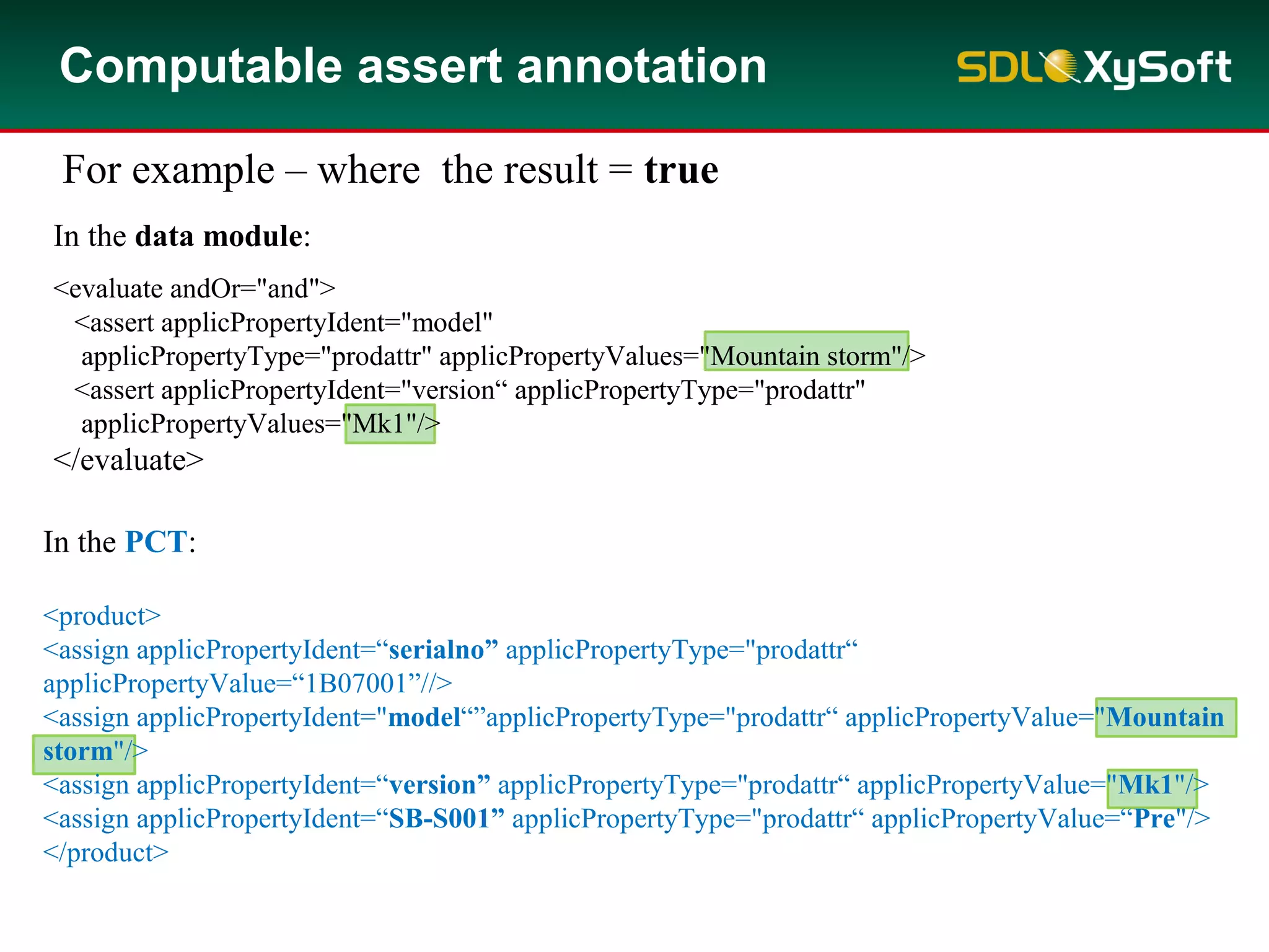 In the data module:
<evaluate andOr="and">
<assert applicPropertyIdent="model"
applicPropertyType="prodattr" applicPropertyValues="Mountain storm"/>
<assert applicPropertyIdent="version“ applicPropertyType="prodattr"
applicPropertyValues="Mk1"/>
</evaluate>
Computable assert annotation
For example – where the result = true
In the PCT:
<product>
<assign applicPropertyIdent=“serialno” applicPropertyType="prodattr“
applicPropertyValue=“1B07001”//>
<assign applicPropertyIdent="model“”applicPropertyType="prodattr“ applicPropertyValue="Mountain
storm"/>
<assign applicPropertyIdent=“version” applicPropertyType="prodattr“ applicPropertyValue="Mk1"/>
<assign applicPropertyIdent=“SB-S001” applicPropertyType="prodattr“ applicPropertyValue=“Pre"/>
</product>
 