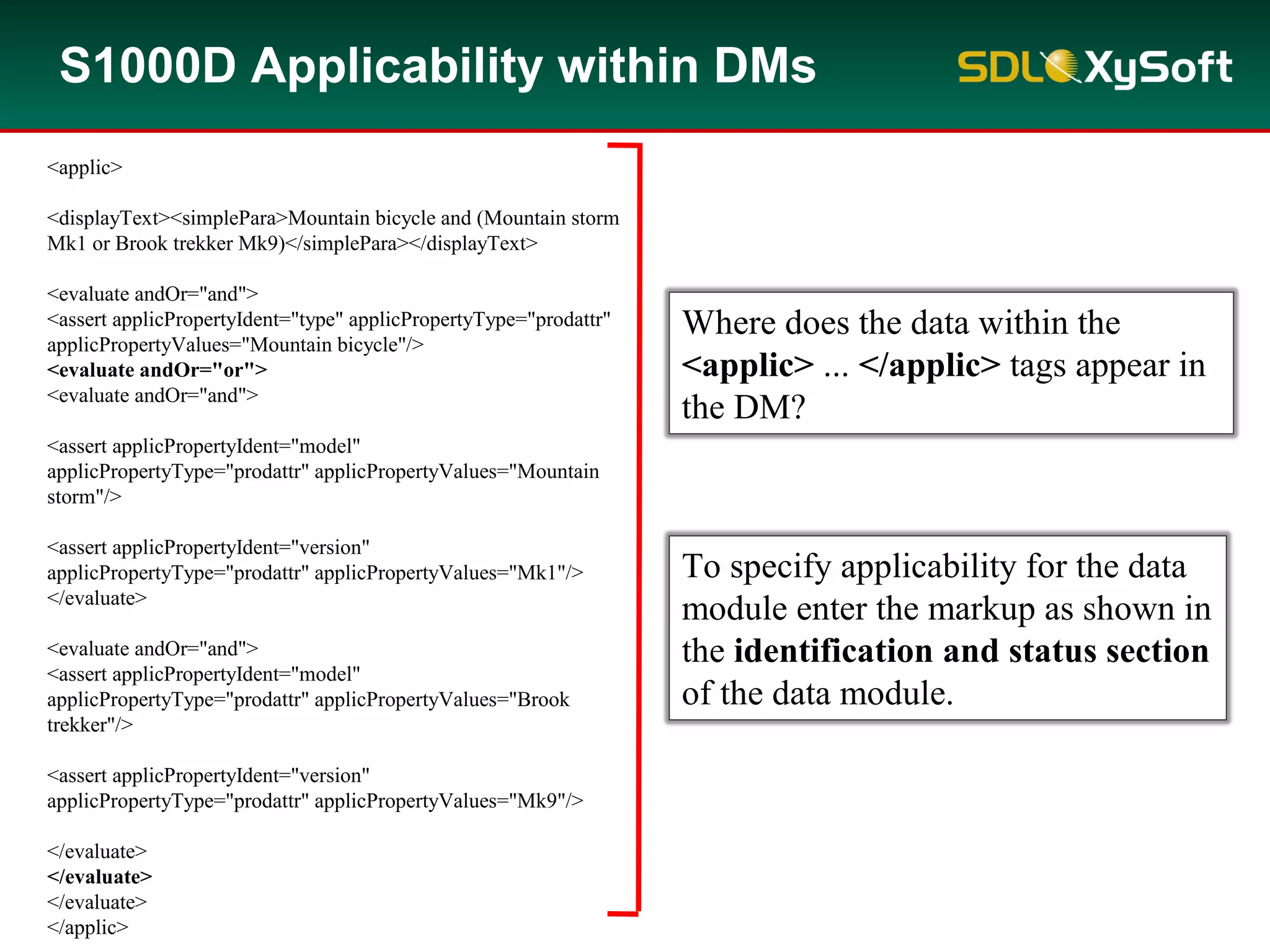 S1000D Applicability within DMs
<applic>
<displayText><simplePara>Mountain bicycle and (Mountain storm
Mk1 or Brook trekker Mk9)</simplePara></displayText>
<evaluate andOr="and">
<assert applicPropertyIdent="type" applicPropertyType="prodattr"
applicPropertyValues="Mountain bicycle"/>
<evaluate andOr="or">
<evaluate andOr="and">
<assert applicPropertyIdent="model"
applicPropertyType="prodattr" applicPropertyValues="Mountain
storm"/>
<assert applicPropertyIdent="version"
applicPropertyType="prodattr" applicPropertyValues="Mk1"/>
</evaluate>
<evaluate andOr="and">
<assert applicPropertyIdent="model"
applicPropertyType="prodattr" applicPropertyValues="Brook
trekker"/>
<assert applicPropertyIdent="version"
applicPropertyType="prodattr" applicPropertyValues="Mk9"/>
</evaluate>
</evaluate>
</evaluate>
</applic>
Where does the data within the
<applic> ... </applic> tags appear in
the DM?
To specify applicability for the data
module enter the markup as shown in
the identification and status section
of the data module.
 