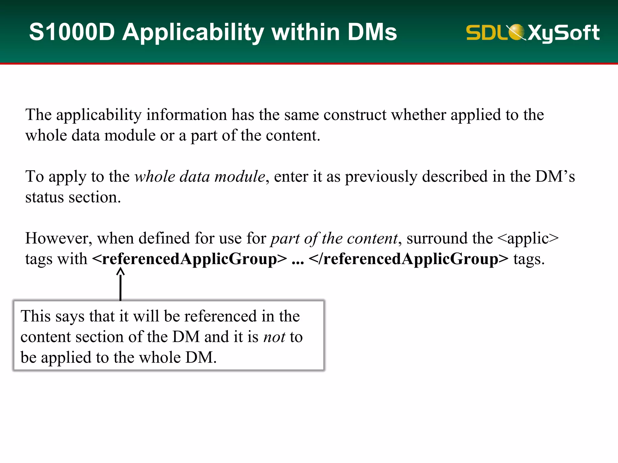 S1000D Applicability within DMs
The applicability information has the same construct whether applied to the
whole data module or a part of the content.
To apply to the whole data module, enter it as previously described in the DM’s
status section.
However, when defined for use for part of the content, surround the <applic>
tags with <referencedApplicGroup> ... </referencedApplicGroup> tags.
This says that it will be referenced in the
content section of the DM and it is not to
be applied to the whole DM.
 