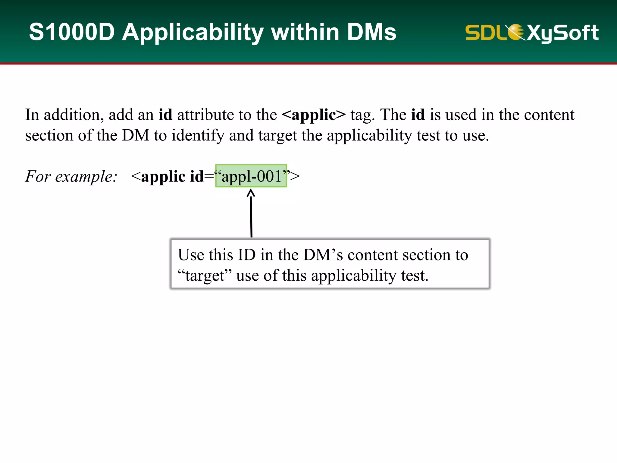 In addition, add an id attribute to the <applic> tag. The id is used in the content
section of the DM to identify and target the applicability test to use.
For example: <applic id=“appl-001”>
S1000D Applicability within DMs
Use this ID in the DM’s content section to
“target” use of this applicability test.
 
