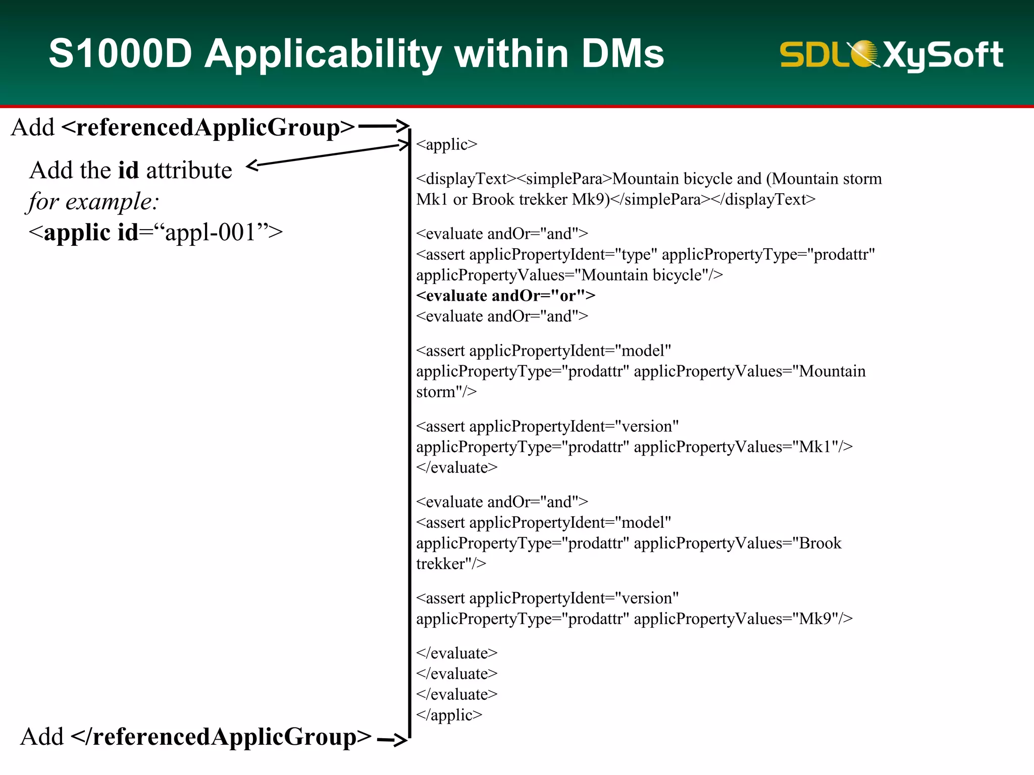 S1000D Applicability within DMs
<applic>
<displayText><simplePara>Mountain bicycle and (Mountain storm
Mk1 or Brook trekker Mk9)</simplePara></displayText>
<evaluate andOr="and">
<assert applicPropertyIdent="type" applicPropertyType="prodattr"
applicPropertyValues="Mountain bicycle"/>
<evaluate andOr="or">
<evaluate andOr="and">
<assert applicPropertyIdent="model"
applicPropertyType="prodattr" applicPropertyValues="Mountain
storm"/>
<assert applicPropertyIdent="version"
applicPropertyType="prodattr" applicPropertyValues="Mk1"/>
</evaluate>
<evaluate andOr="and">
<assert applicPropertyIdent="model"
applicPropertyType="prodattr" applicPropertyValues="Brook
trekker"/>
<assert applicPropertyIdent="version"
applicPropertyType="prodattr" applicPropertyValues="Mk9"/>
</evaluate>
</evaluate>
</evaluate>
</applic>
Add <referencedApplicGroup>
Add </referencedApplicGroup>
Add the id attribute
for example:
<applic id=“appl-001”>
 