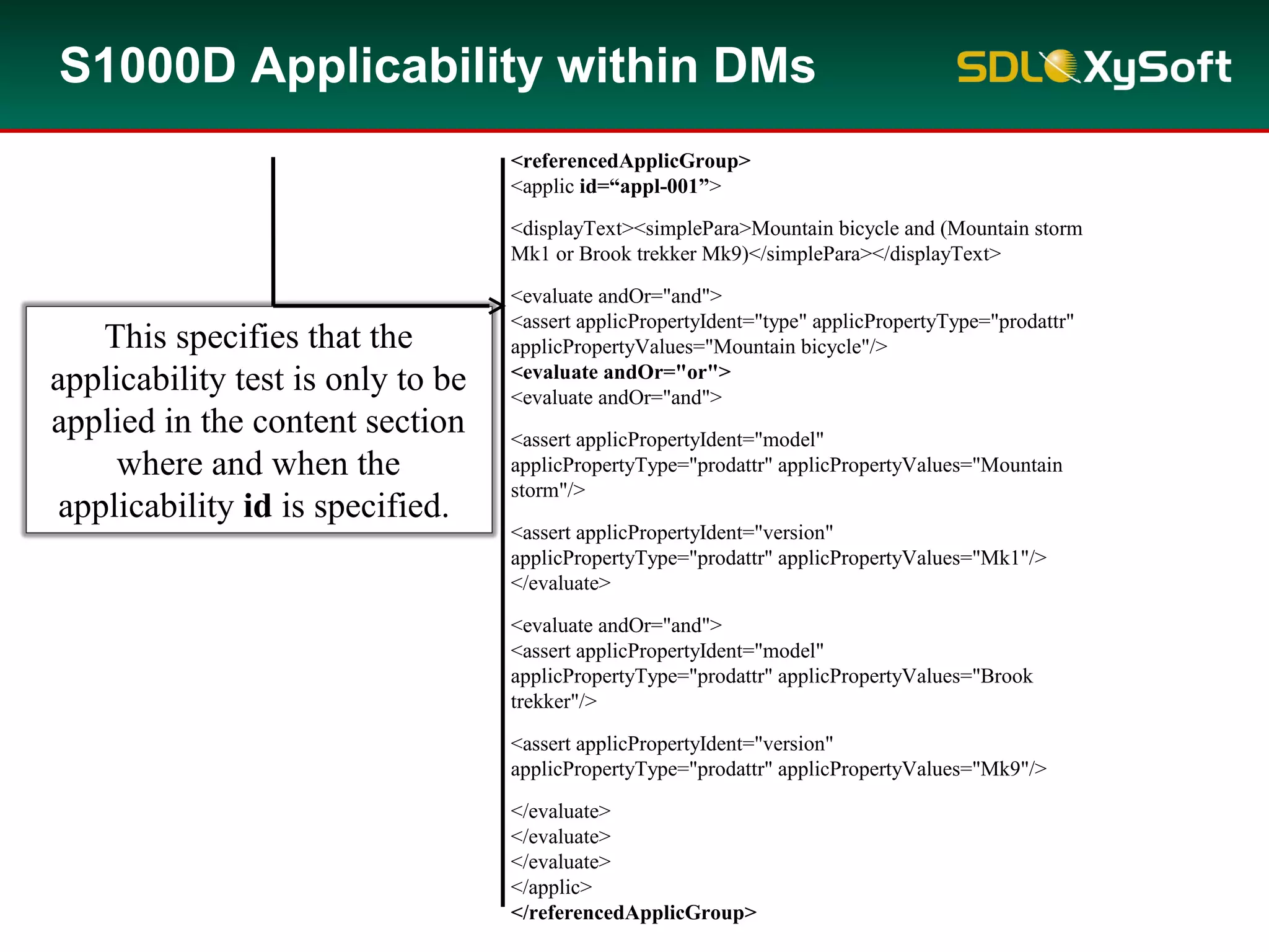 <applic>
<displayText><simplePara>Mountain bicycle and (Mountain storm
Mk1 or Brook trekker Mk9)</simplePara></displayText>
<evaluate andOr="and">
<assert applicPropertyIdent="type" applicPropertyType="prodattr"
applicPropertyValues="Mountain bicycle"/>
<evaluate andOr="or">
<evaluate andOr="and">
<assert applicPropertyIdent="model"
applicPropertyType="prodattr" applicPropertyValues="Mountain
storm"/>
<assert applicPropertyIdent="version"
applicPropertyType="prodattr" applicPropertyValues="Mk1"/>
</evaluate>
<evaluate andOr="and">
<assert applicPropertyIdent="model"
applicPropertyType="prodattr" applicPropertyValues="Brook
trekker"/>
<assert applicPropertyIdent="version"
applicPropertyType="prodattr" applicPropertyValues="Mk9"/>
</evaluate>
</evaluate>
</evaluate>
</applic>
<referencedApplicGroup>
<applic id=“appl-001”>
<displayText><simplePara>Mountain bicycle and (Mountain storm
Mk1 or Brook trekker Mk9)</simplePara></displayText>
<evaluate andOr="and">
<assert applicPropertyIdent="type" applicPropertyType="prodattr"
applicPropertyValues="Mountain bicycle"/>
<evaluate andOr="or">
<evaluate andOr="and">
<assert applicPropertyIdent="model"
applicPropertyType="prodattr" applicPropertyValues="Mountain
storm"/>
<assert applicPropertyIdent="version"
applicPropertyType="prodattr" applicPropertyValues="Mk1"/>
</evaluate>
<evaluate andOr="and">
<assert applicPropertyIdent="model"
applicPropertyType="prodattr" applicPropertyValues="Brook
trekker"/>
<assert applicPropertyIdent="version"
applicPropertyType="prodattr" applicPropertyValues="Mk9"/>
</evaluate>
</evaluate>
</evaluate>
</applic>
</referencedApplicGroup>
S1000D Applicability within DMs
This specifies that the
applicability test is only to be
applied in the content section
where and when the
applicability id is specified.
 