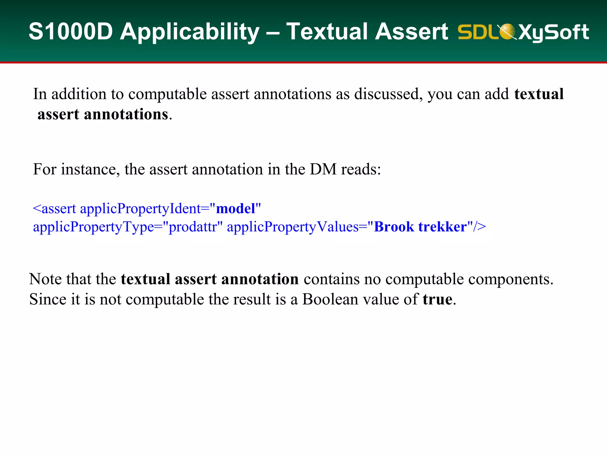 S1000D Applicability – Textual Assert
In addition to computable assert annotations as discussed, you can add textual
assert annotations.
For instance, the assert annotation in the DM reads:
<assert applicPropertyIdent="model"
applicPropertyType="prodattr" applicPropertyValues="Brook trekker"/>
Note that the textual assert annotation contains no computable components.
Since it is not computable the result is a Boolean value of true.
 