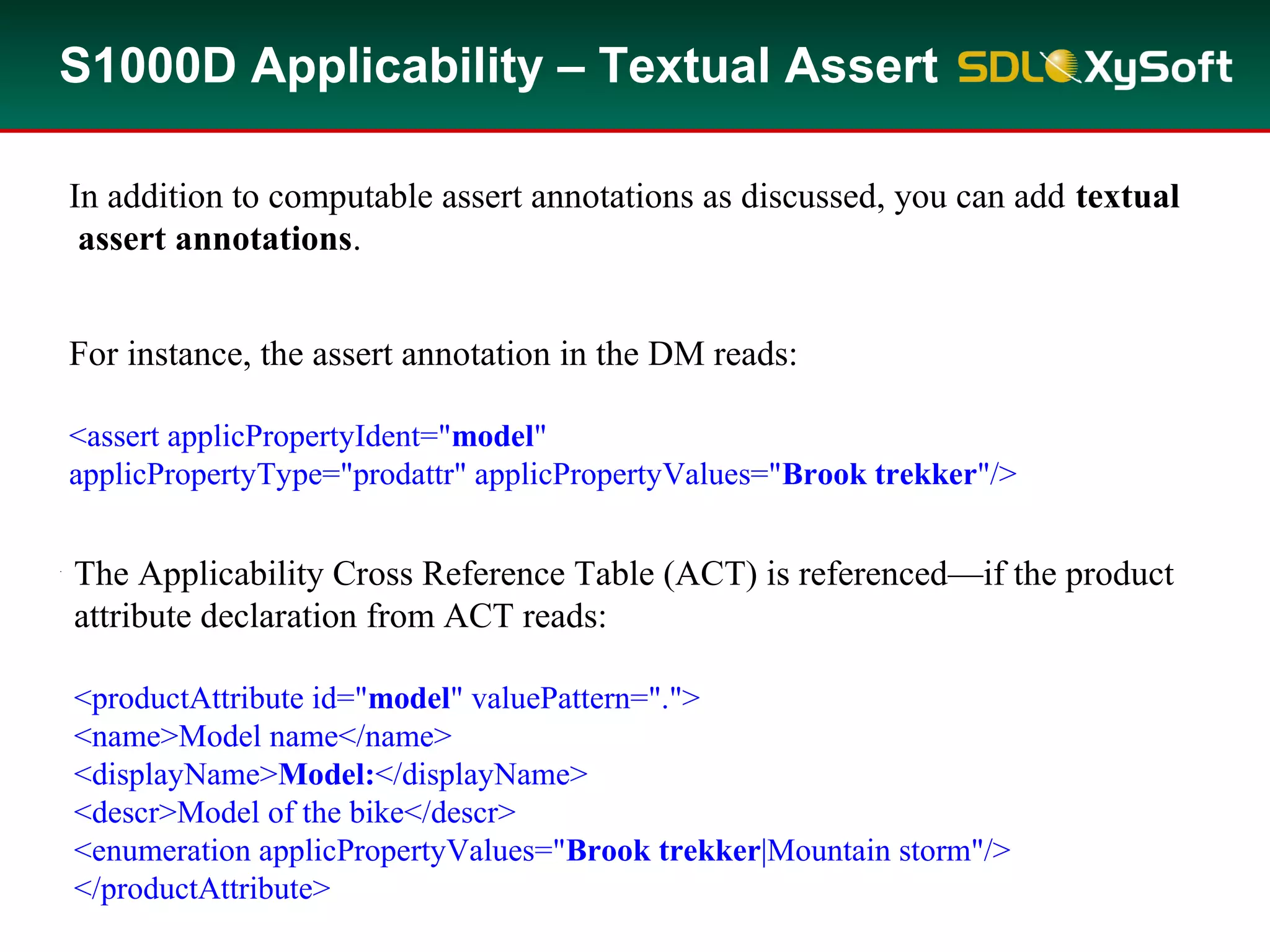 S1000D Applicability – Textual Assert
In addition to computable assert annotations as discussed, you can add textual
assert annotations.
For instance, the assert annotation in the DM reads:
<assert applicPropertyIdent="model"
applicPropertyType="prodattr" applicPropertyValues="Brook trekker"/>
Note that the textual assert annotation contains no computable components.
Since it is not computable the result is a Boolean value of true.
The Applicability Cross Reference Table (ACT) is referenced—if the product
attribute declaration from ACT reads:
<productAttribute id="model" valuePattern=".">
<name>Model name</name>
<displayName>Model:</displayName>
<descr>Model of the bike</descr>
<enumeration applicPropertyValues="Brook trekker|Mountain storm"/>
</productAttribute>
 