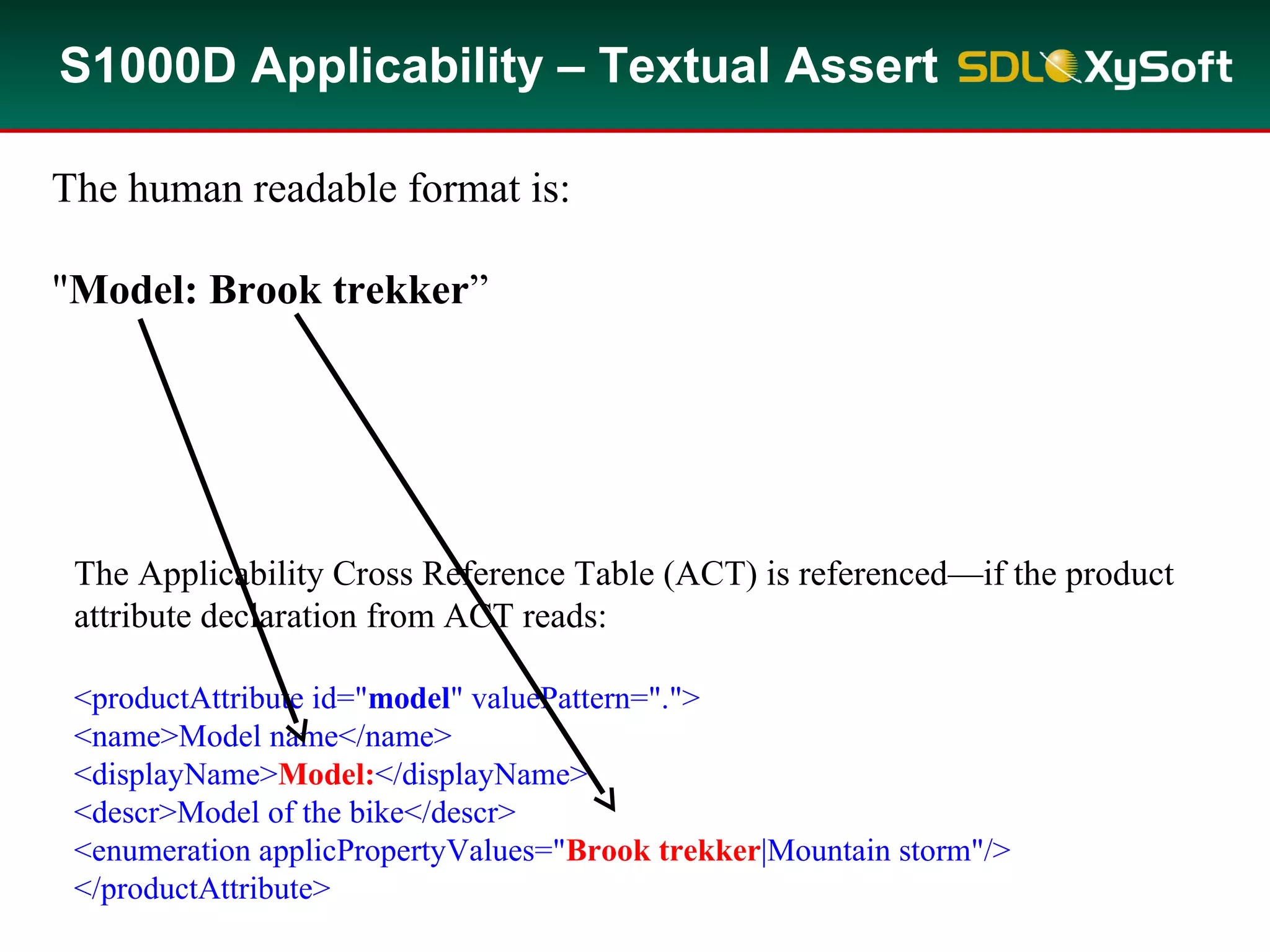 S1000D Applicability – Textual Assert
In addition to computable assert annotations as discussed, you can add textual
assert annotations.
For instance, the assert annotation in the DM reads:
<assert applicPropertyIdent="model"
applicPropertyType="prodattr" applicPropertyValues="Brook trekker"/>
The human readable format is:
"Model: Brook trekker”
The Applicability Cross Reference Table (ACT) is referenced—if the product
attribute declaration from ACT reads:
<productAttribute id="model" valuePattern=".">
<name>Model name</name>
<displayName>Model:</displayName>
<descr>Model of the bike</descr>
<enumeration applicPropertyValues="Brook trekker|Mountain storm"/>
</productAttribute>
The Applicability Cross Reference Table (ACT) is referenced—if the product
attribute declaration from ACT reads:
<productAttribute id="model" valuePattern=".">
<name>Model name</name>
<displayName>Model:</displayName>
<descr>Model of the bike</descr>
<enumeration applicPropertyValues="Brook trekker|Mountain storm"/>
</productAttribute>
 